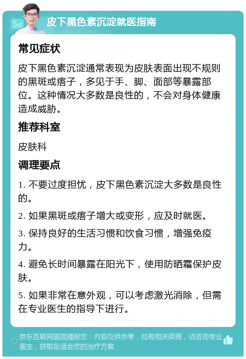 皮下黑色素沉淀就医指南 常见症状 皮下黑色素沉淀通常表现为皮肤表面出现不规则的黑斑或痦子，多见于手、脚、面部等暴露部位。这种情况大多数是良性的，不会对身体健康造成威胁。 推荐科室 皮肤科 调理要点 1. 不要过度担忧，皮下黑色素沉淀大多数是良性的。 2. 如果黑斑或痦子增大或变形，应及时就医。 3. 保持良好的生活习惯和饮食习惯，增强免疫力。 4. 避免长时间暴露在阳光下，使用防晒霜保护皮肤。 5. 如果非常在意外观，可以考虑激光消除，但需在专业医生的指导下进行。