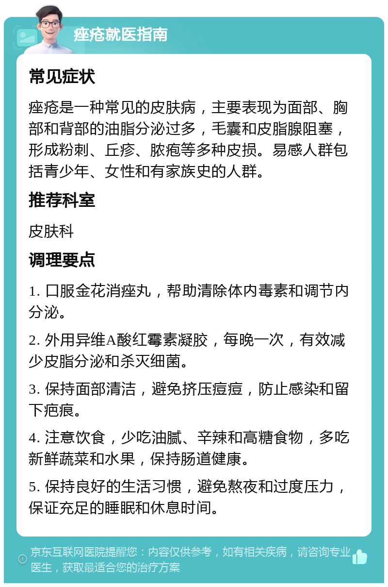 痤疮就医指南 常见症状 痤疮是一种常见的皮肤病，主要表现为面部、胸部和背部的油脂分泌过多，毛囊和皮脂腺阻塞，形成粉刺、丘疹、脓疱等多种皮损。易感人群包括青少年、女性和有家族史的人群。 推荐科室 皮肤科 调理要点 1. 口服金花消痤丸，帮助清除体内毒素和调节内分泌。 2. 外用异维A酸红霉素凝胶，每晚一次，有效减少皮脂分泌和杀灭细菌。 3. 保持面部清洁，避免挤压痘痘，防止感染和留下疤痕。 4. 注意饮食，少吃油腻、辛辣和高糖食物，多吃新鲜蔬菜和水果，保持肠道健康。 5. 保持良好的生活习惯，避免熬夜和过度压力，保证充足的睡眠和休息时间。