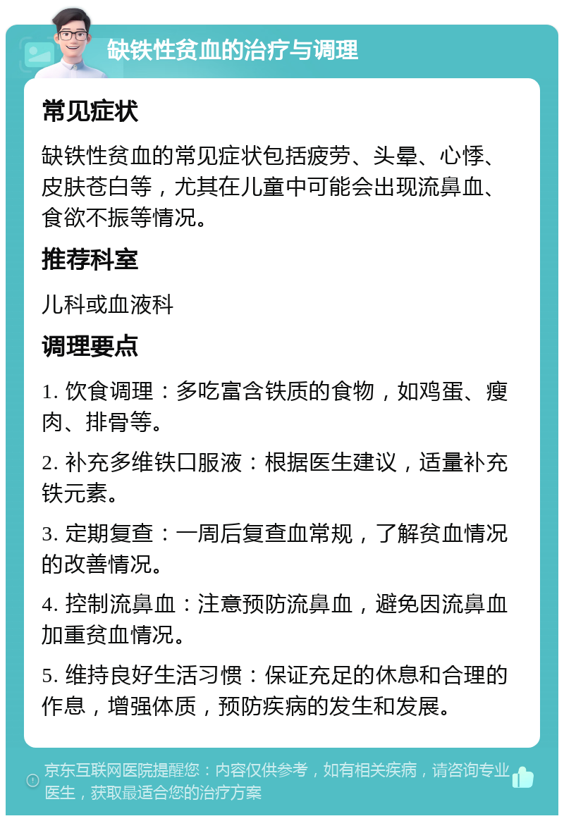 缺铁性贫血的治疗与调理 常见症状 缺铁性贫血的常见症状包括疲劳、头晕、心悸、皮肤苍白等，尤其在儿童中可能会出现流鼻血、食欲不振等情况。 推荐科室 儿科或血液科 调理要点 1. 饮食调理：多吃富含铁质的食物，如鸡蛋、瘦肉、排骨等。 2. 补充多维铁口服液：根据医生建议，适量补充铁元素。 3. 定期复查：一周后复查血常规，了解贫血情况的改善情况。 4. 控制流鼻血：注意预防流鼻血，避免因流鼻血加重贫血情况。 5. 维持良好生活习惯：保证充足的休息和合理的作息，增强体质，预防疾病的发生和发展。