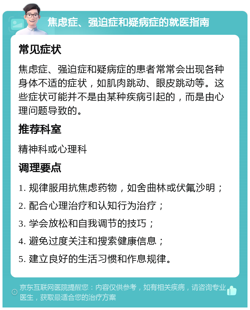 焦虑症、强迫症和疑病症的就医指南 常见症状 焦虑症、强迫症和疑病症的患者常常会出现各种身体不适的症状，如肌肉跳动、眼皮跳动等。这些症状可能并不是由某种疾病引起的，而是由心理问题导致的。 推荐科室 精神科或心理科 调理要点 1. 规律服用抗焦虑药物，如舍曲林或伏氟沙明； 2. 配合心理治疗和认知行为治疗； 3. 学会放松和自我调节的技巧； 4. 避免过度关注和搜索健康信息； 5. 建立良好的生活习惯和作息规律。