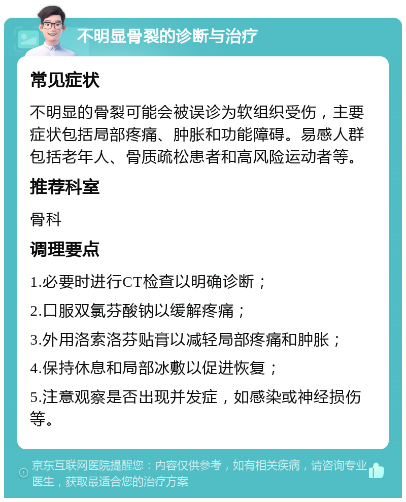 不明显骨裂的诊断与治疗 常见症状 不明显的骨裂可能会被误诊为软组织受伤，主要症状包括局部疼痛、肿胀和功能障碍。易感人群包括老年人、骨质疏松患者和高风险运动者等。 推荐科室 骨科 调理要点 1.必要时进行CT检查以明确诊断； 2.口服双氯芬酸钠以缓解疼痛； 3.外用洛索洛芬贴膏以减轻局部疼痛和肿胀； 4.保持休息和局部冰敷以促进恢复； 5.注意观察是否出现并发症，如感染或神经损伤等。