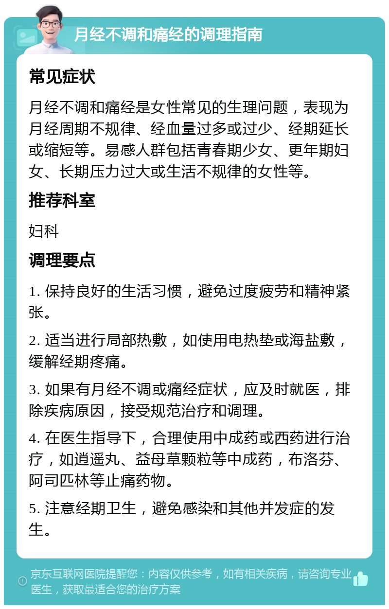 月经不调和痛经的调理指南 常见症状 月经不调和痛经是女性常见的生理问题，表现为月经周期不规律、经血量过多或过少、经期延长或缩短等。易感人群包括青春期少女、更年期妇女、长期压力过大或生活不规律的女性等。 推荐科室 妇科 调理要点 1. 保持良好的生活习惯，避免过度疲劳和精神紧张。 2. 适当进行局部热敷，如使用电热垫或海盐敷，缓解经期疼痛。 3. 如果有月经不调或痛经症状，应及时就医，排除疾病原因，接受规范治疗和调理。 4. 在医生指导下，合理使用中成药或西药进行治疗，如逍遥丸、益母草颗粒等中成药，布洛芬、阿司匹林等止痛药物。 5. 注意经期卫生，避免感染和其他并发症的发生。