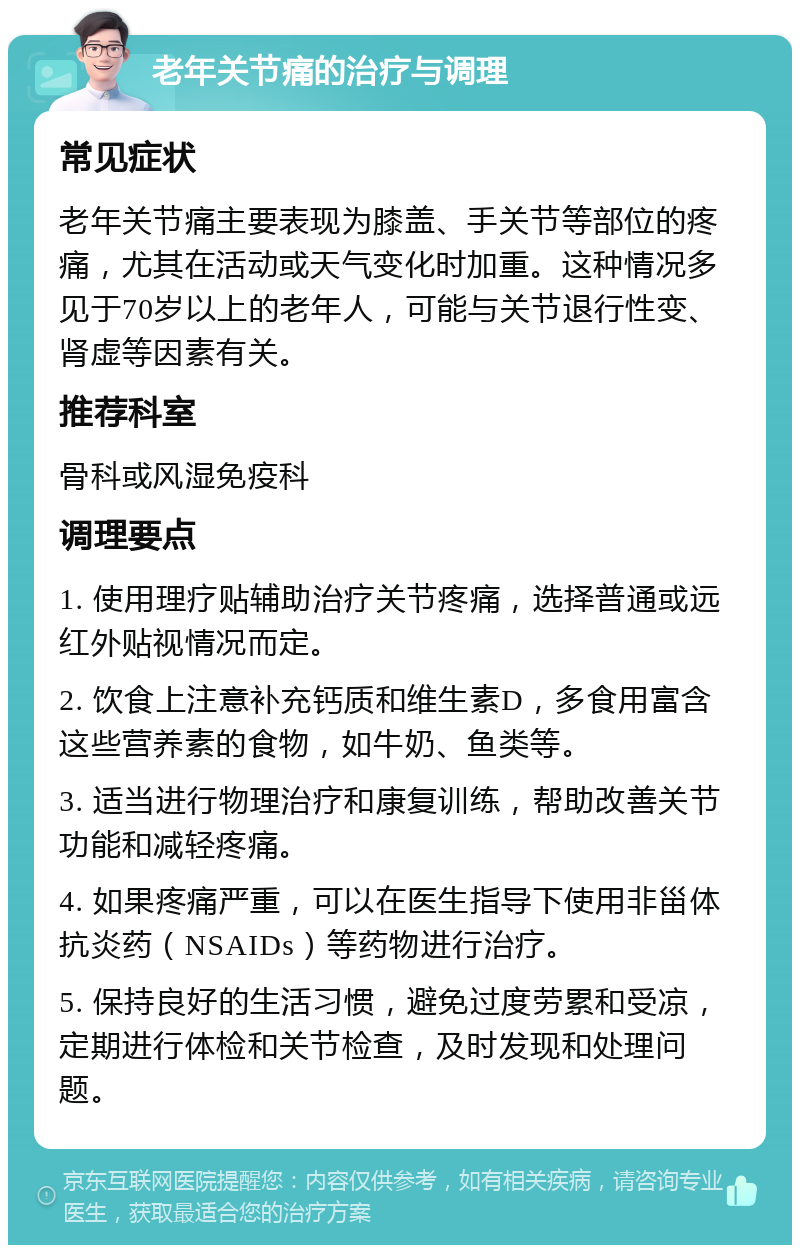 老年关节痛的治疗与调理 常见症状 老年关节痛主要表现为膝盖、手关节等部位的疼痛，尤其在活动或天气变化时加重。这种情况多见于70岁以上的老年人，可能与关节退行性变、肾虚等因素有关。 推荐科室 骨科或风湿免疫科 调理要点 1. 使用理疗贴辅助治疗关节疼痛，选择普通或远红外贴视情况而定。 2. 饮食上注意补充钙质和维生素D，多食用富含这些营养素的食物，如牛奶、鱼类等。 3. 适当进行物理治疗和康复训练，帮助改善关节功能和减轻疼痛。 4. 如果疼痛严重，可以在医生指导下使用非甾体抗炎药（NSAIDs）等药物进行治疗。 5. 保持良好的生活习惯，避免过度劳累和受凉，定期进行体检和关节检查，及时发现和处理问题。