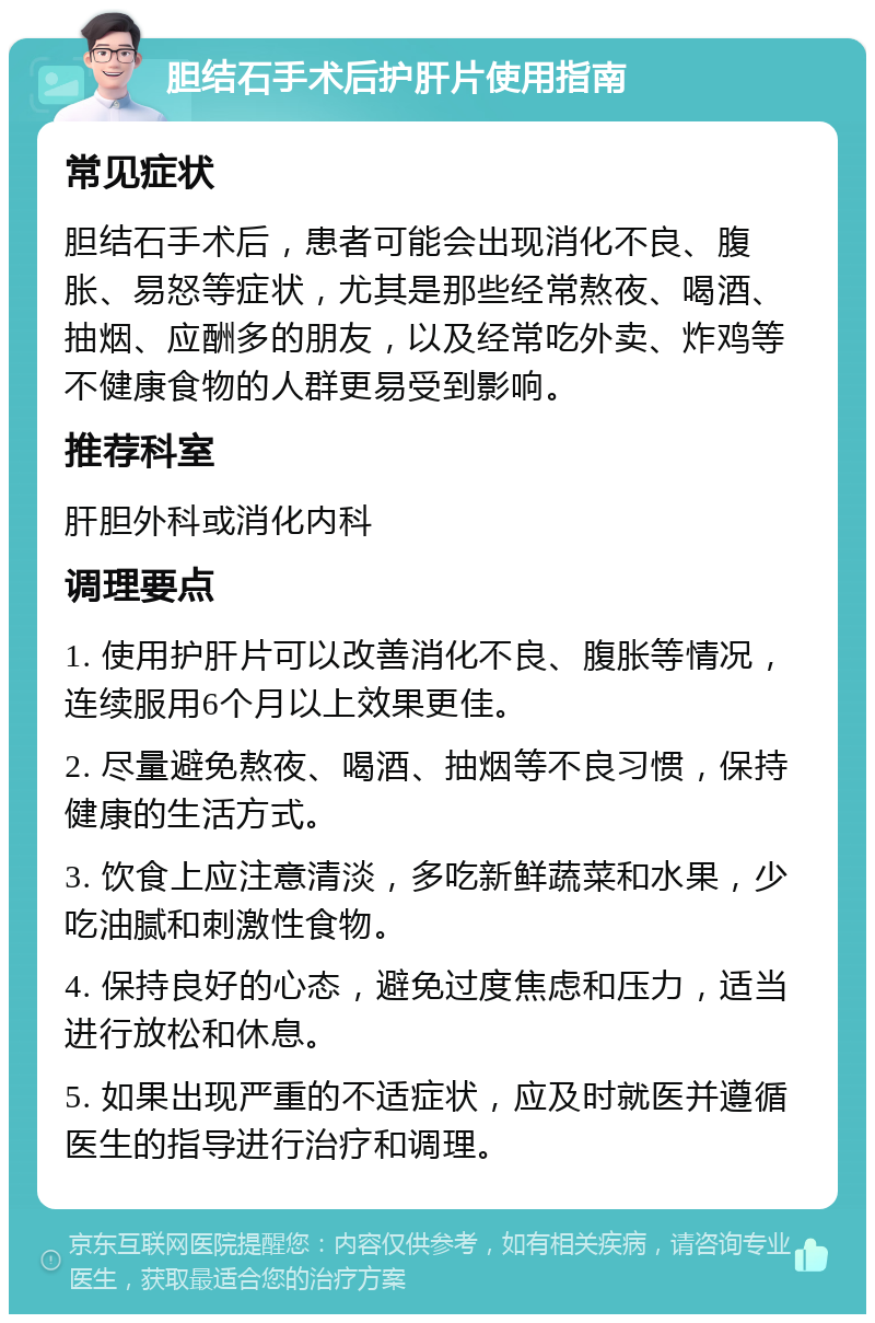 胆结石手术后护肝片使用指南 常见症状 胆结石手术后，患者可能会出现消化不良、腹胀、易怒等症状，尤其是那些经常熬夜、喝酒、抽烟、应酬多的朋友，以及经常吃外卖、炸鸡等不健康食物的人群更易受到影响。 推荐科室 肝胆外科或消化内科 调理要点 1. 使用护肝片可以改善消化不良、腹胀等情况，连续服用6个月以上效果更佳。 2. 尽量避免熬夜、喝酒、抽烟等不良习惯，保持健康的生活方式。 3. 饮食上应注意清淡，多吃新鲜蔬菜和水果，少吃油腻和刺激性食物。 4. 保持良好的心态，避免过度焦虑和压力，适当进行放松和休息。 5. 如果出现严重的不适症状，应及时就医并遵循医生的指导进行治疗和调理。