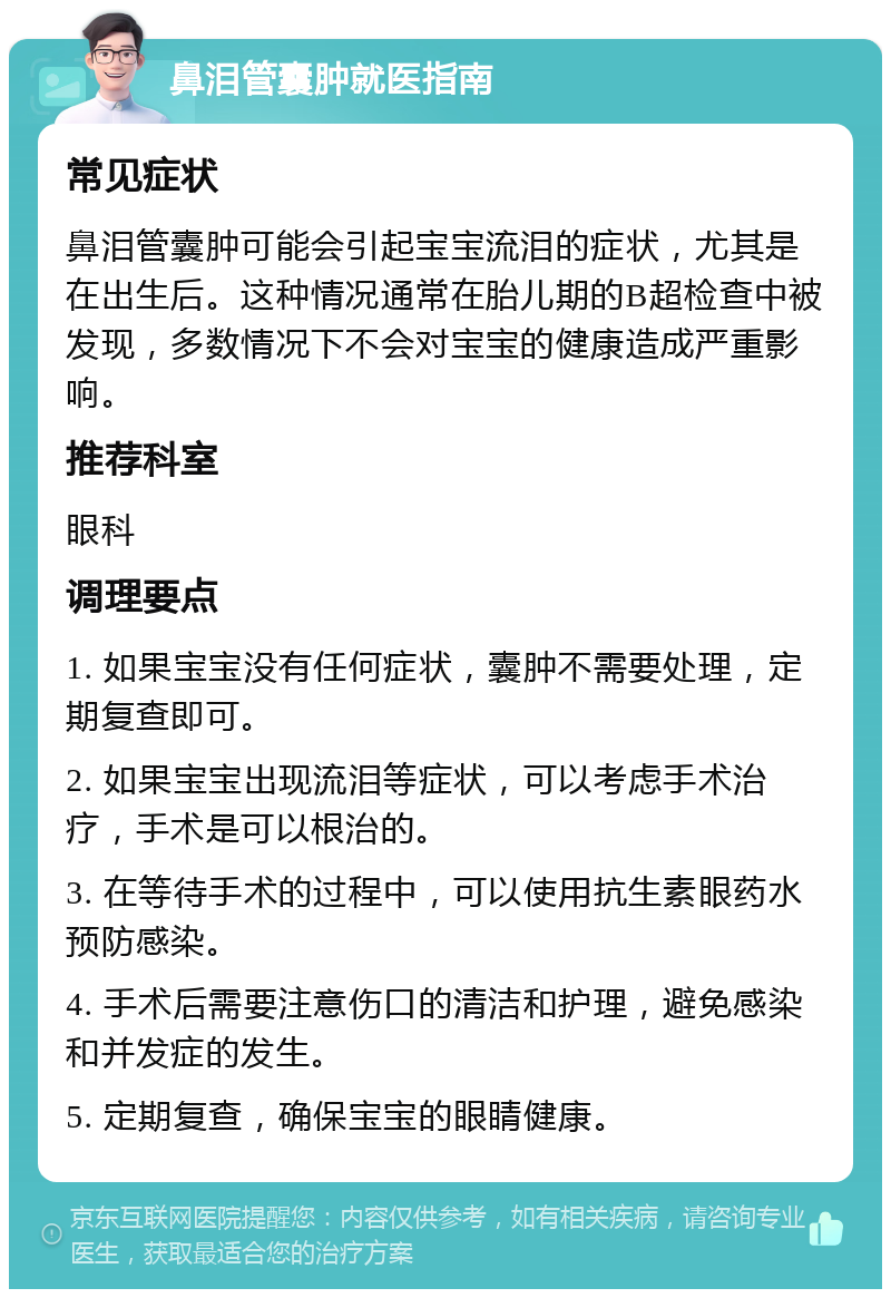 鼻泪管囊肿就医指南 常见症状 鼻泪管囊肿可能会引起宝宝流泪的症状，尤其是在出生后。这种情况通常在胎儿期的B超检查中被发现，多数情况下不会对宝宝的健康造成严重影响。 推荐科室 眼科 调理要点 1. 如果宝宝没有任何症状，囊肿不需要处理，定期复查即可。 2. 如果宝宝出现流泪等症状，可以考虑手术治疗，手术是可以根治的。 3. 在等待手术的过程中，可以使用抗生素眼药水预防感染。 4. 手术后需要注意伤口的清洁和护理，避免感染和并发症的发生。 5. 定期复查，确保宝宝的眼睛健康。