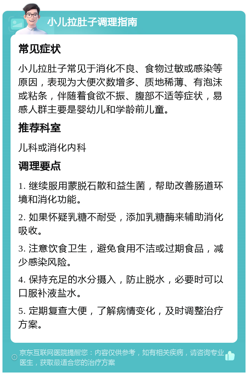 小儿拉肚子调理指南 常见症状 小儿拉肚子常见于消化不良、食物过敏或感染等原因，表现为大便次数增多、质地稀薄、有泡沫或粘条，伴随着食欲不振、腹部不适等症状，易感人群主要是婴幼儿和学龄前儿童。 推荐科室 儿科或消化内科 调理要点 1. 继续服用蒙脱石散和益生菌，帮助改善肠道环境和消化功能。 2. 如果怀疑乳糖不耐受，添加乳糖酶来辅助消化吸收。 3. 注意饮食卫生，避免食用不洁或过期食品，减少感染风险。 4. 保持充足的水分摄入，防止脱水，必要时可以口服补液盐水。 5. 定期复查大便，了解病情变化，及时调整治疗方案。