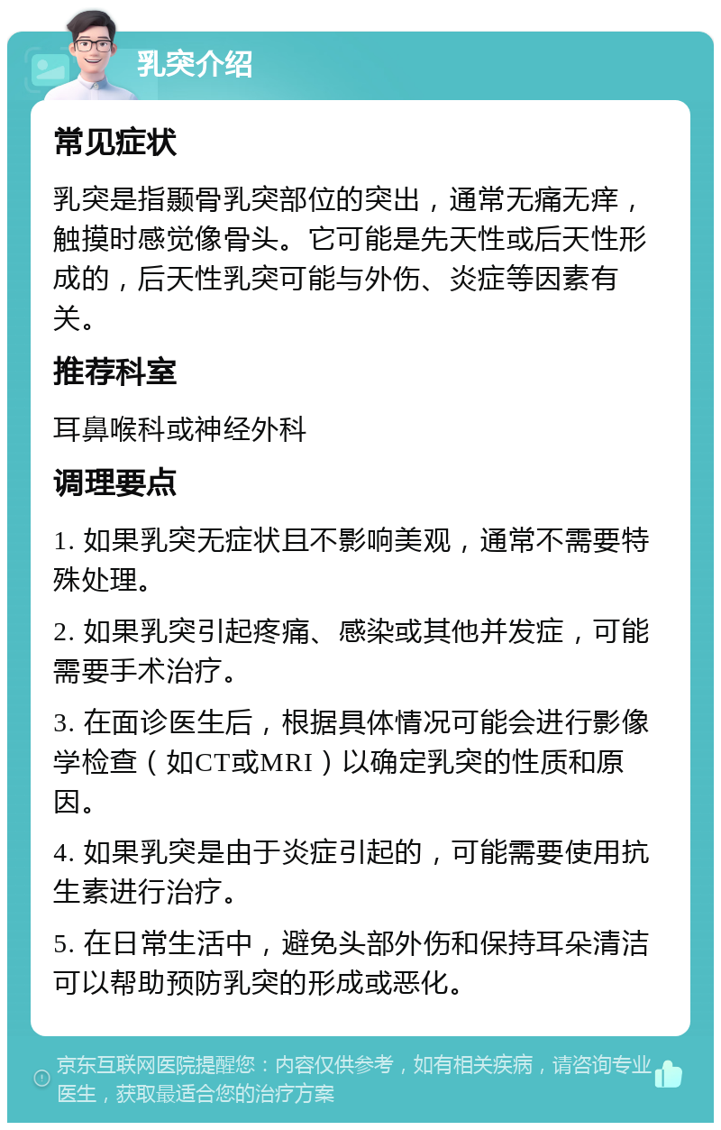 乳突介绍 常见症状 乳突是指颞骨乳突部位的突出，通常无痛无痒，触摸时感觉像骨头。它可能是先天性或后天性形成的，后天性乳突可能与外伤、炎症等因素有关。 推荐科室 耳鼻喉科或神经外科 调理要点 1. 如果乳突无症状且不影响美观，通常不需要特殊处理。 2. 如果乳突引起疼痛、感染或其他并发症，可能需要手术治疗。 3. 在面诊医生后，根据具体情况可能会进行影像学检查（如CT或MRI）以确定乳突的性质和原因。 4. 如果乳突是由于炎症引起的，可能需要使用抗生素进行治疗。 5. 在日常生活中，避免头部外伤和保持耳朵清洁可以帮助预防乳突的形成或恶化。