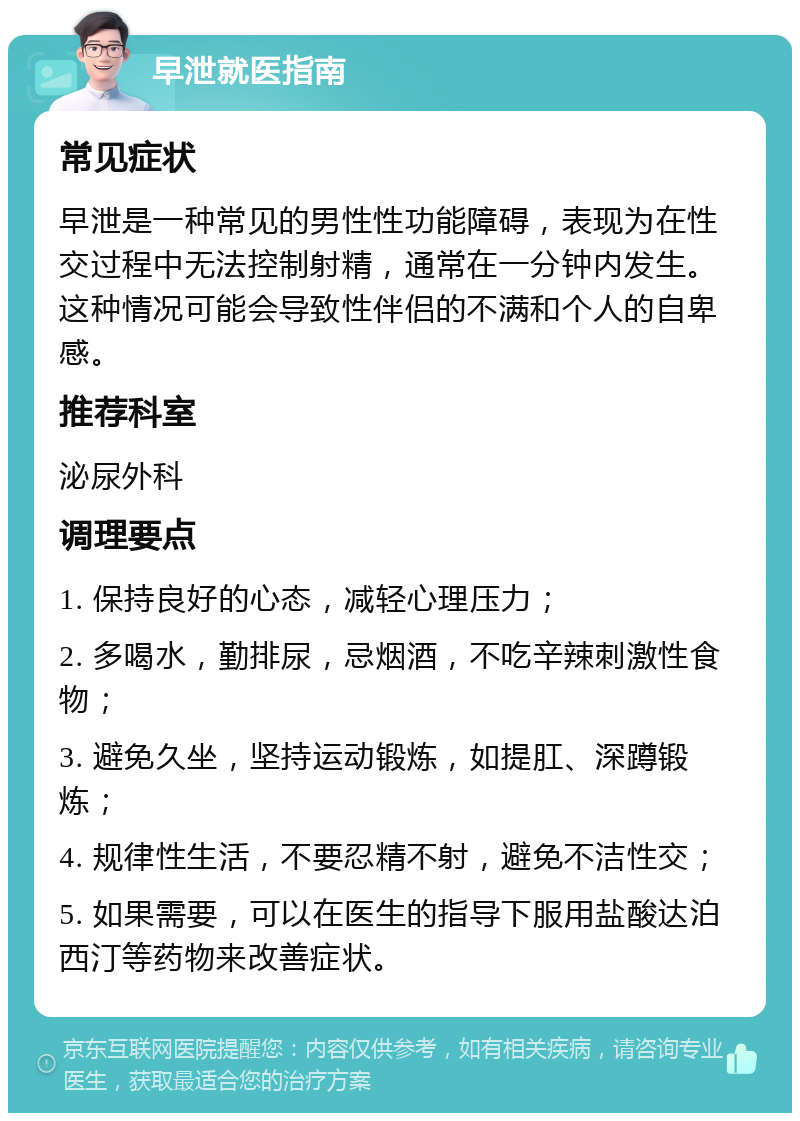 早泄就医指南 常见症状 早泄是一种常见的男性性功能障碍，表现为在性交过程中无法控制射精，通常在一分钟内发生。这种情况可能会导致性伴侣的不满和个人的自卑感。 推荐科室 泌尿外科 调理要点 1. 保持良好的心态，减轻心理压力； 2. 多喝水，勤排尿，忌烟酒，不吃辛辣刺激性食物； 3. 避免久坐，坚持运动锻炼，如提肛、深蹲锻炼； 4. 规律性生活，不要忍精不射，避免不洁性交； 5. 如果需要，可以在医生的指导下服用盐酸达泊西汀等药物来改善症状。