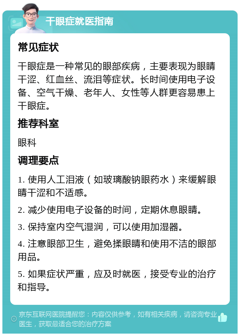 干眼症就医指南 常见症状 干眼症是一种常见的眼部疾病，主要表现为眼睛干涩、红血丝、流泪等症状。长时间使用电子设备、空气干燥、老年人、女性等人群更容易患上干眼症。 推荐科室 眼科 调理要点 1. 使用人工泪液（如玻璃酸钠眼药水）来缓解眼睛干涩和不适感。 2. 减少使用电子设备的时间，定期休息眼睛。 3. 保持室内空气湿润，可以使用加湿器。 4. 注意眼部卫生，避免揉眼睛和使用不洁的眼部用品。 5. 如果症状严重，应及时就医，接受专业的治疗和指导。