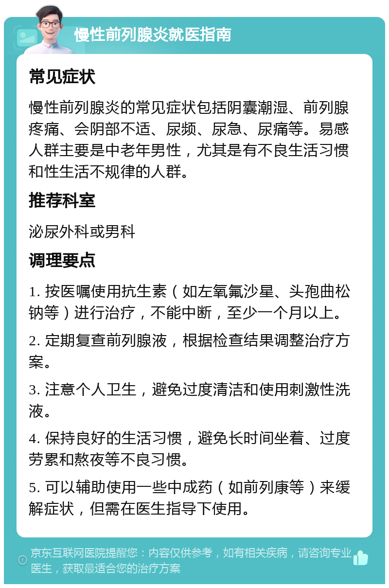 慢性前列腺炎就医指南 常见症状 慢性前列腺炎的常见症状包括阴囊潮湿、前列腺疼痛、会阴部不适、尿频、尿急、尿痛等。易感人群主要是中老年男性，尤其是有不良生活习惯和性生活不规律的人群。 推荐科室 泌尿外科或男科 调理要点 1. 按医嘱使用抗生素（如左氧氟沙星、头孢曲松钠等）进行治疗，不能中断，至少一个月以上。 2. 定期复查前列腺液，根据检查结果调整治疗方案。 3. 注意个人卫生，避免过度清洁和使用刺激性洗液。 4. 保持良好的生活习惯，避免长时间坐着、过度劳累和熬夜等不良习惯。 5. 可以辅助使用一些中成药（如前列康等）来缓解症状，但需在医生指导下使用。