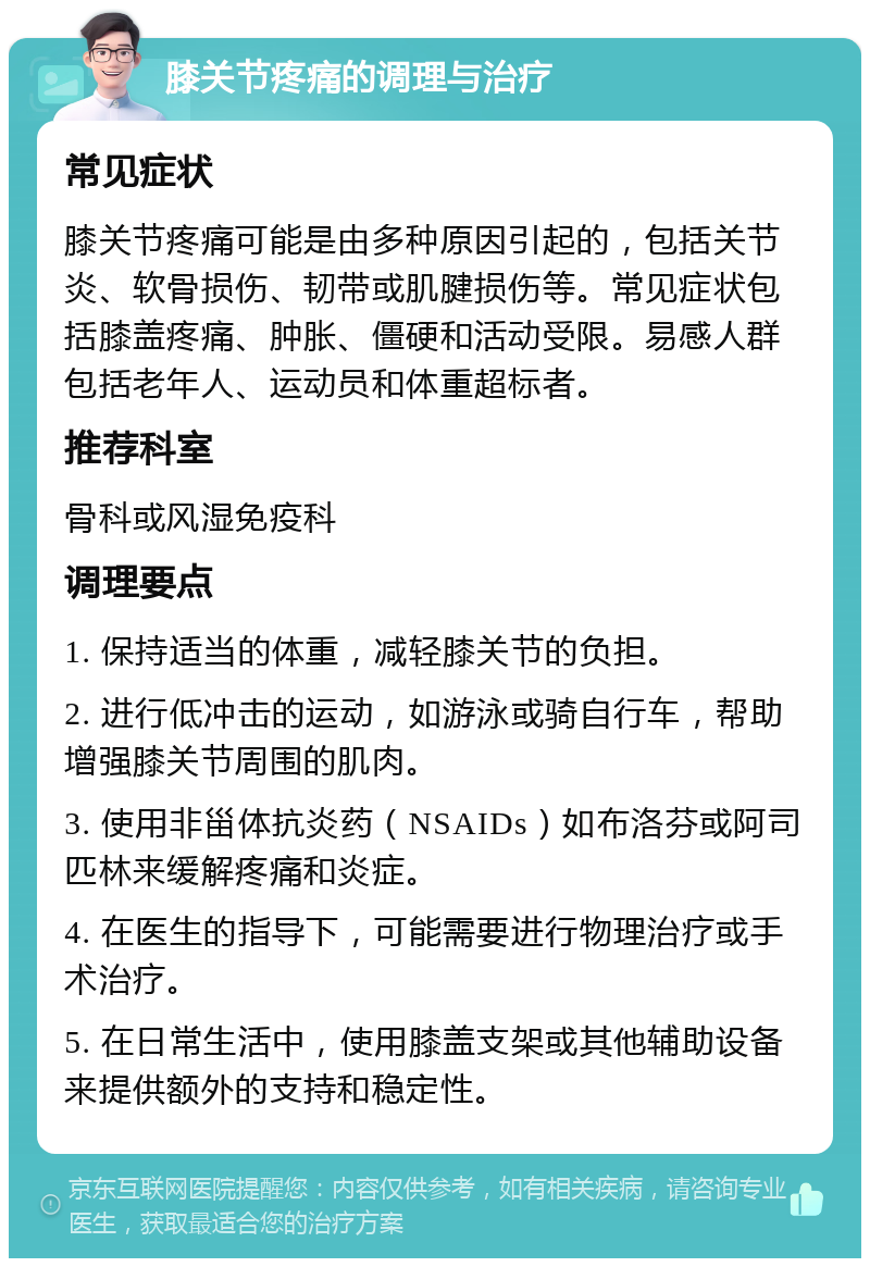 膝关节疼痛的调理与治疗 常见症状 膝关节疼痛可能是由多种原因引起的，包括关节炎、软骨损伤、韧带或肌腱损伤等。常见症状包括膝盖疼痛、肿胀、僵硬和活动受限。易感人群包括老年人、运动员和体重超标者。 推荐科室 骨科或风湿免疫科 调理要点 1. 保持适当的体重，减轻膝关节的负担。 2. 进行低冲击的运动，如游泳或骑自行车，帮助增强膝关节周围的肌肉。 3. 使用非甾体抗炎药（NSAIDs）如布洛芬或阿司匹林来缓解疼痛和炎症。 4. 在医生的指导下，可能需要进行物理治疗或手术治疗。 5. 在日常生活中，使用膝盖支架或其他辅助设备来提供额外的支持和稳定性。