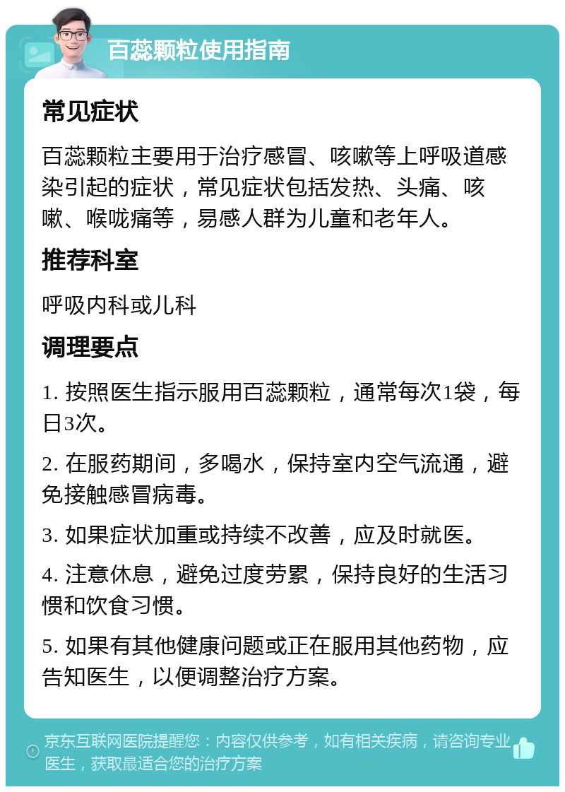 百蕊颗粒使用指南 常见症状 百蕊颗粒主要用于治疗感冒、咳嗽等上呼吸道感染引起的症状，常见症状包括发热、头痛、咳嗽、喉咙痛等，易感人群为儿童和老年人。 推荐科室 呼吸内科或儿科 调理要点 1. 按照医生指示服用百蕊颗粒，通常每次1袋，每日3次。 2. 在服药期间，多喝水，保持室内空气流通，避免接触感冒病毒。 3. 如果症状加重或持续不改善，应及时就医。 4. 注意休息，避免过度劳累，保持良好的生活习惯和饮食习惯。 5. 如果有其他健康问题或正在服用其他药物，应告知医生，以便调整治疗方案。