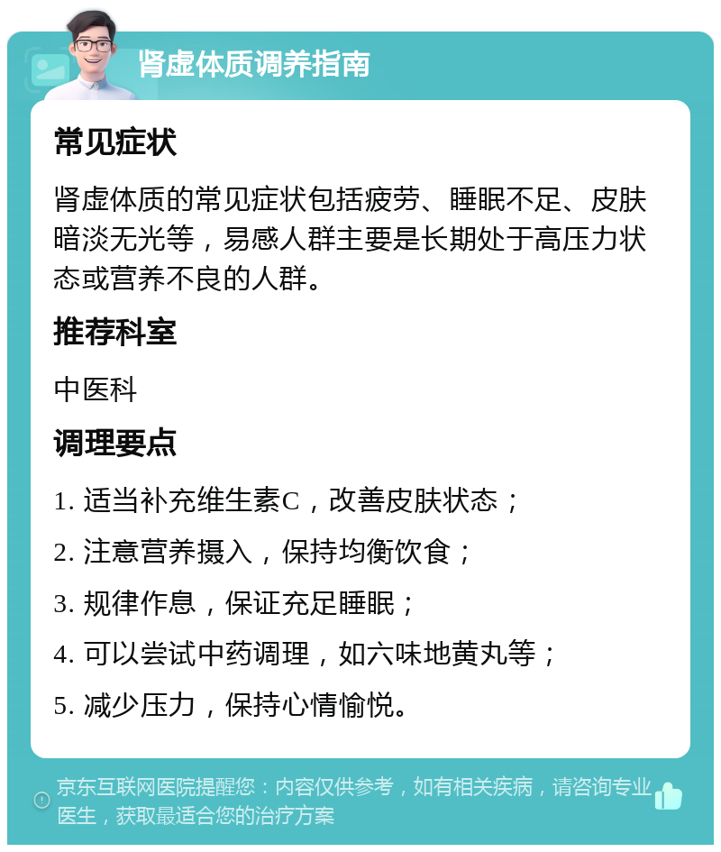 肾虚体质调养指南 常见症状 肾虚体质的常见症状包括疲劳、睡眠不足、皮肤暗淡无光等，易感人群主要是长期处于高压力状态或营养不良的人群。 推荐科室 中医科 调理要点 1. 适当补充维生素C，改善皮肤状态； 2. 注意营养摄入，保持均衡饮食； 3. 规律作息，保证充足睡眠； 4. 可以尝试中药调理，如六味地黄丸等； 5. 减少压力，保持心情愉悦。