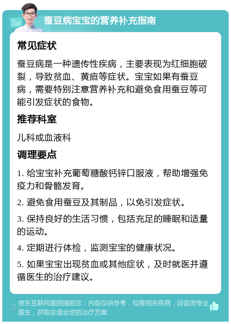 蚕豆病宝宝的营养补充指南 常见症状 蚕豆病是一种遗传性疾病，主要表现为红细胞破裂，导致贫血、黄疸等症状。宝宝如果有蚕豆病，需要特别注意营养补充和避免食用蚕豆等可能引发症状的食物。 推荐科室 儿科或血液科 调理要点 1. 给宝宝补充葡萄糖酸钙锌口服液，帮助增强免疫力和骨骼发育。 2. 避免食用蚕豆及其制品，以免引发症状。 3. 保持良好的生活习惯，包括充足的睡眠和适量的运动。 4. 定期进行体检，监测宝宝的健康状况。 5. 如果宝宝出现贫血或其他症状，及时就医并遵循医生的治疗建议。