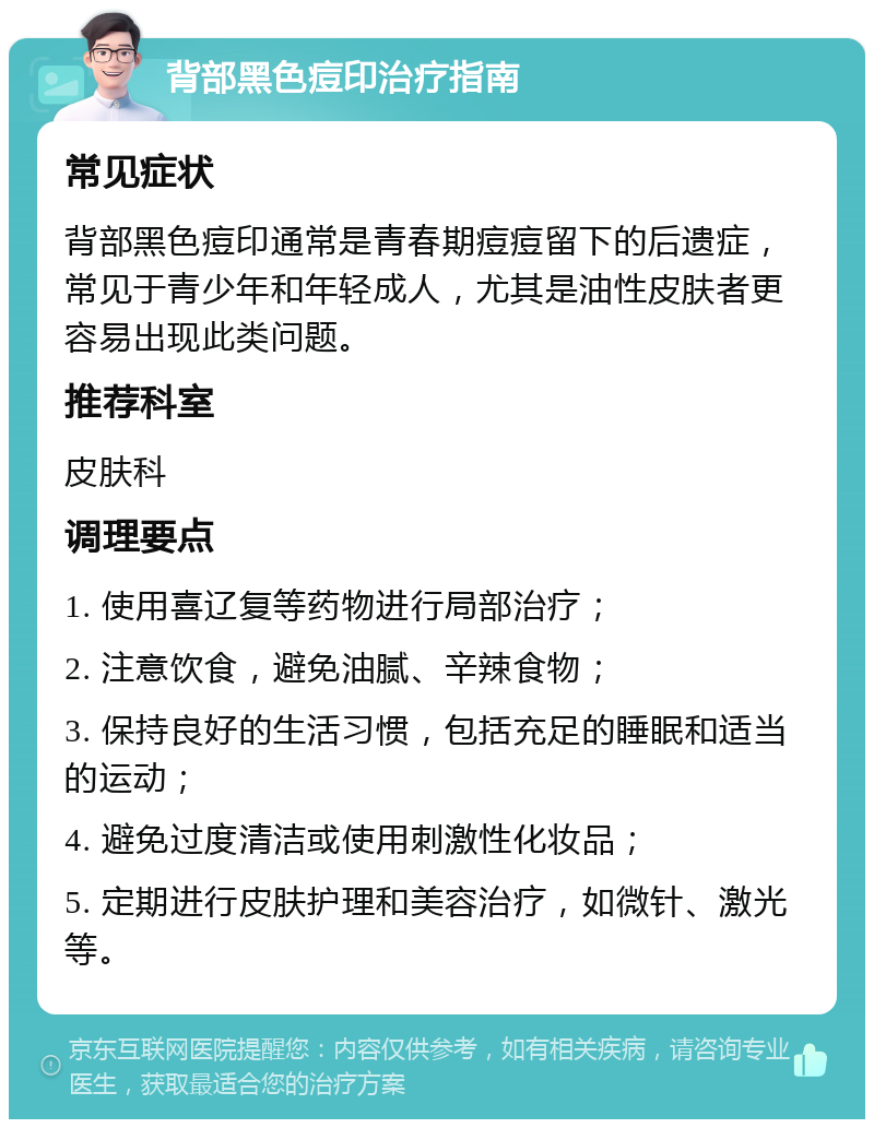 背部黑色痘印治疗指南 常见症状 背部黑色痘印通常是青春期痘痘留下的后遗症，常见于青少年和年轻成人，尤其是油性皮肤者更容易出现此类问题。 推荐科室 皮肤科 调理要点 1. 使用喜辽复等药物进行局部治疗； 2. 注意饮食，避免油腻、辛辣食物； 3. 保持良好的生活习惯，包括充足的睡眠和适当的运动； 4. 避免过度清洁或使用刺激性化妆品； 5. 定期进行皮肤护理和美容治疗，如微针、激光等。