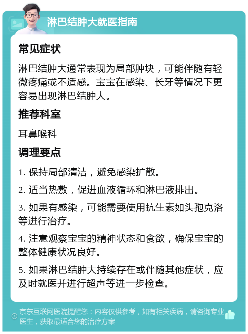 淋巴结肿大就医指南 常见症状 淋巴结肿大通常表现为局部肿块，可能伴随有轻微疼痛或不适感。宝宝在感染、长牙等情况下更容易出现淋巴结肿大。 推荐科室 耳鼻喉科 调理要点 1. 保持局部清洁，避免感染扩散。 2. 适当热敷，促进血液循环和淋巴液排出。 3. 如果有感染，可能需要使用抗生素如头孢克洛等进行治疗。 4. 注意观察宝宝的精神状态和食欲，确保宝宝的整体健康状况良好。 5. 如果淋巴结肿大持续存在或伴随其他症状，应及时就医并进行超声等进一步检查。