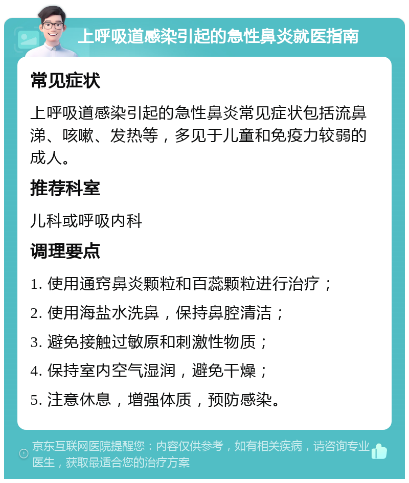 上呼吸道感染引起的急性鼻炎就医指南 常见症状 上呼吸道感染引起的急性鼻炎常见症状包括流鼻涕、咳嗽、发热等，多见于儿童和免疫力较弱的成人。 推荐科室 儿科或呼吸内科 调理要点 1. 使用通窍鼻炎颗粒和百蕊颗粒进行治疗； 2. 使用海盐水洗鼻，保持鼻腔清洁； 3. 避免接触过敏原和刺激性物质； 4. 保持室内空气湿润，避免干燥； 5. 注意休息，增强体质，预防感染。