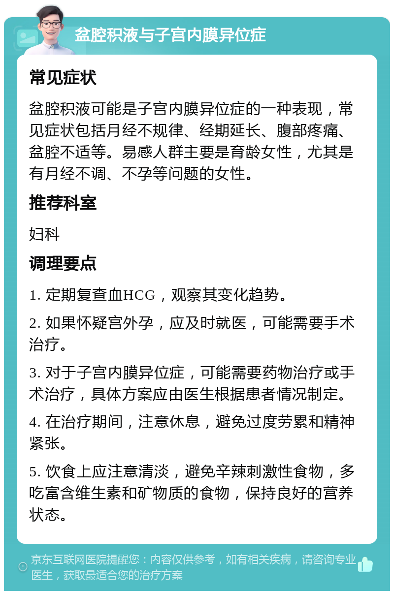 盆腔积液与子宫内膜异位症 常见症状 盆腔积液可能是子宫内膜异位症的一种表现，常见症状包括月经不规律、经期延长、腹部疼痛、盆腔不适等。易感人群主要是育龄女性，尤其是有月经不调、不孕等问题的女性。 推荐科室 妇科 调理要点 1. 定期复查血HCG，观察其变化趋势。 2. 如果怀疑宫外孕，应及时就医，可能需要手术治疗。 3. 对于子宫内膜异位症，可能需要药物治疗或手术治疗，具体方案应由医生根据患者情况制定。 4. 在治疗期间，注意休息，避免过度劳累和精神紧张。 5. 饮食上应注意清淡，避免辛辣刺激性食物，多吃富含维生素和矿物质的食物，保持良好的营养状态。