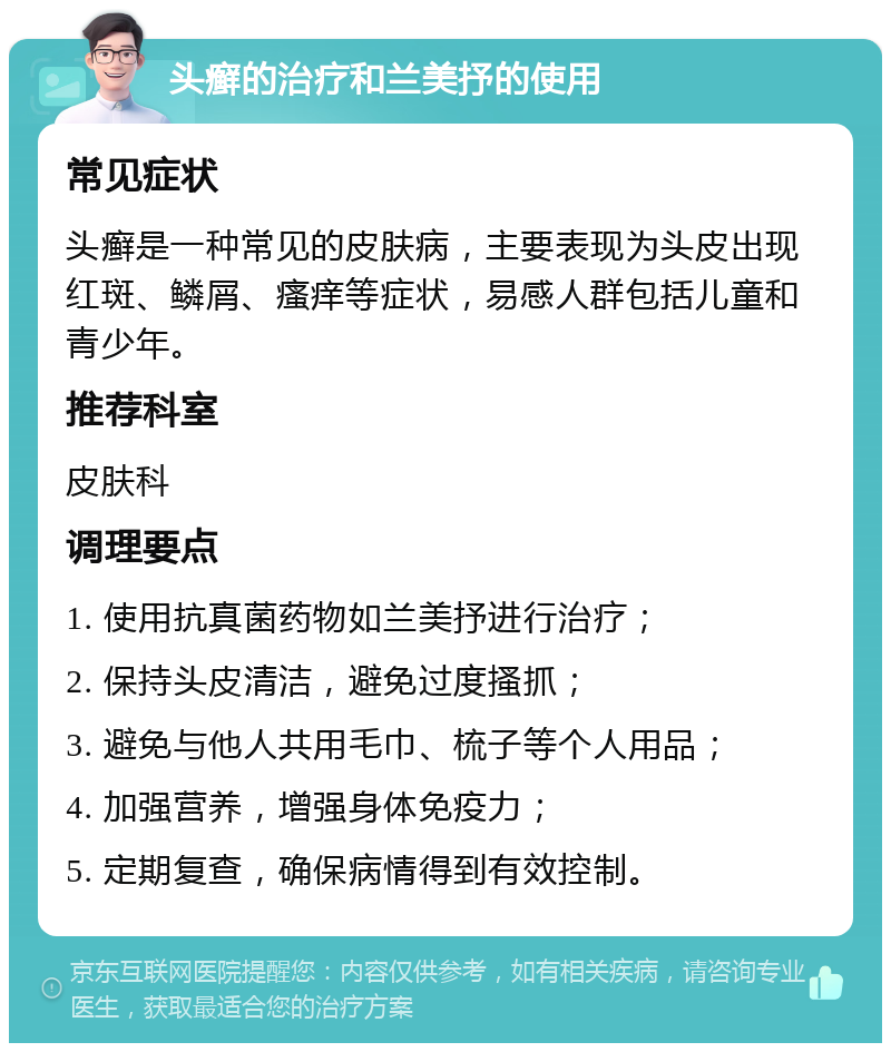 头癣的治疗和兰美抒的使用 常见症状 头癣是一种常见的皮肤病，主要表现为头皮出现红斑、鳞屑、瘙痒等症状，易感人群包括儿童和青少年。 推荐科室 皮肤科 调理要点 1. 使用抗真菌药物如兰美抒进行治疗； 2. 保持头皮清洁，避免过度搔抓； 3. 避免与他人共用毛巾、梳子等个人用品； 4. 加强营养，增强身体免疫力； 5. 定期复查，确保病情得到有效控制。