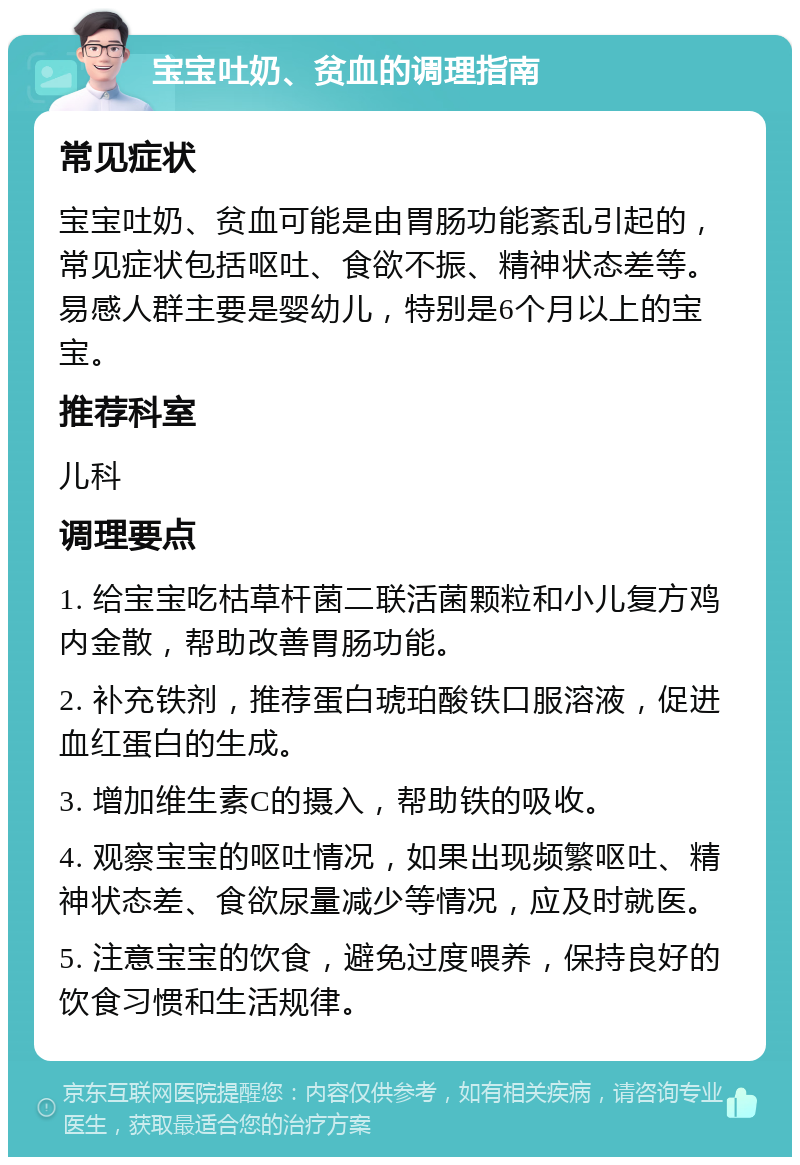 宝宝吐奶、贫血的调理指南 常见症状 宝宝吐奶、贫血可能是由胃肠功能紊乱引起的，常见症状包括呕吐、食欲不振、精神状态差等。易感人群主要是婴幼儿，特别是6个月以上的宝宝。 推荐科室 儿科 调理要点 1. 给宝宝吃枯草杆菌二联活菌颗粒和小儿复方鸡内金散，帮助改善胃肠功能。 2. 补充铁剂，推荐蛋白琥珀酸铁口服溶液，促进血红蛋白的生成。 3. 增加维生素C的摄入，帮助铁的吸收。 4. 观察宝宝的呕吐情况，如果出现频繁呕吐、精神状态差、食欲尿量减少等情况，应及时就医。 5. 注意宝宝的饮食，避免过度喂养，保持良好的饮食习惯和生活规律。