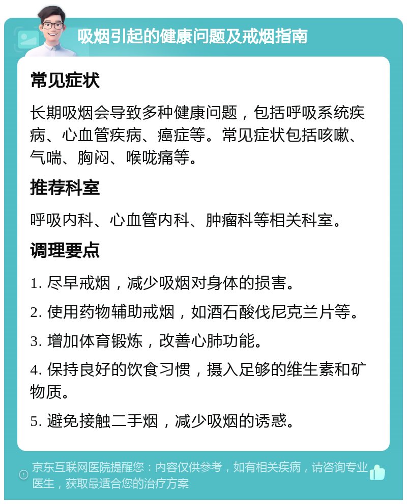 吸烟引起的健康问题及戒烟指南 常见症状 长期吸烟会导致多种健康问题，包括呼吸系统疾病、心血管疾病、癌症等。常见症状包括咳嗽、气喘、胸闷、喉咙痛等。 推荐科室 呼吸内科、心血管内科、肿瘤科等相关科室。 调理要点 1. 尽早戒烟，减少吸烟对身体的损害。 2. 使用药物辅助戒烟，如酒石酸伐尼克兰片等。 3. 增加体育锻炼，改善心肺功能。 4. 保持良好的饮食习惯，摄入足够的维生素和矿物质。 5. 避免接触二手烟，减少吸烟的诱惑。