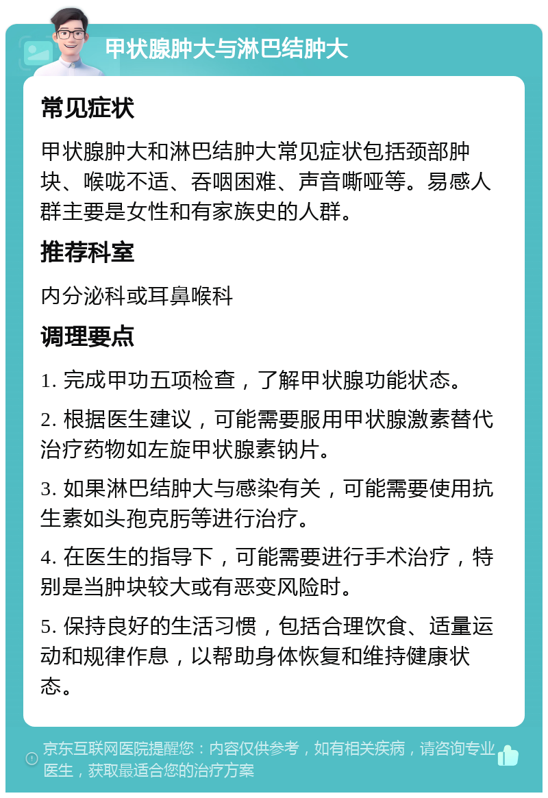 甲状腺肿大与淋巴结肿大 常见症状 甲状腺肿大和淋巴结肿大常见症状包括颈部肿块、喉咙不适、吞咽困难、声音嘶哑等。易感人群主要是女性和有家族史的人群。 推荐科室 内分泌科或耳鼻喉科 调理要点 1. 完成甲功五项检查，了解甲状腺功能状态。 2. 根据医生建议，可能需要服用甲状腺激素替代治疗药物如左旋甲状腺素钠片。 3. 如果淋巴结肿大与感染有关，可能需要使用抗生素如头孢克肟等进行治疗。 4. 在医生的指导下，可能需要进行手术治疗，特别是当肿块较大或有恶变风险时。 5. 保持良好的生活习惯，包括合理饮食、适量运动和规律作息，以帮助身体恢复和维持健康状态。