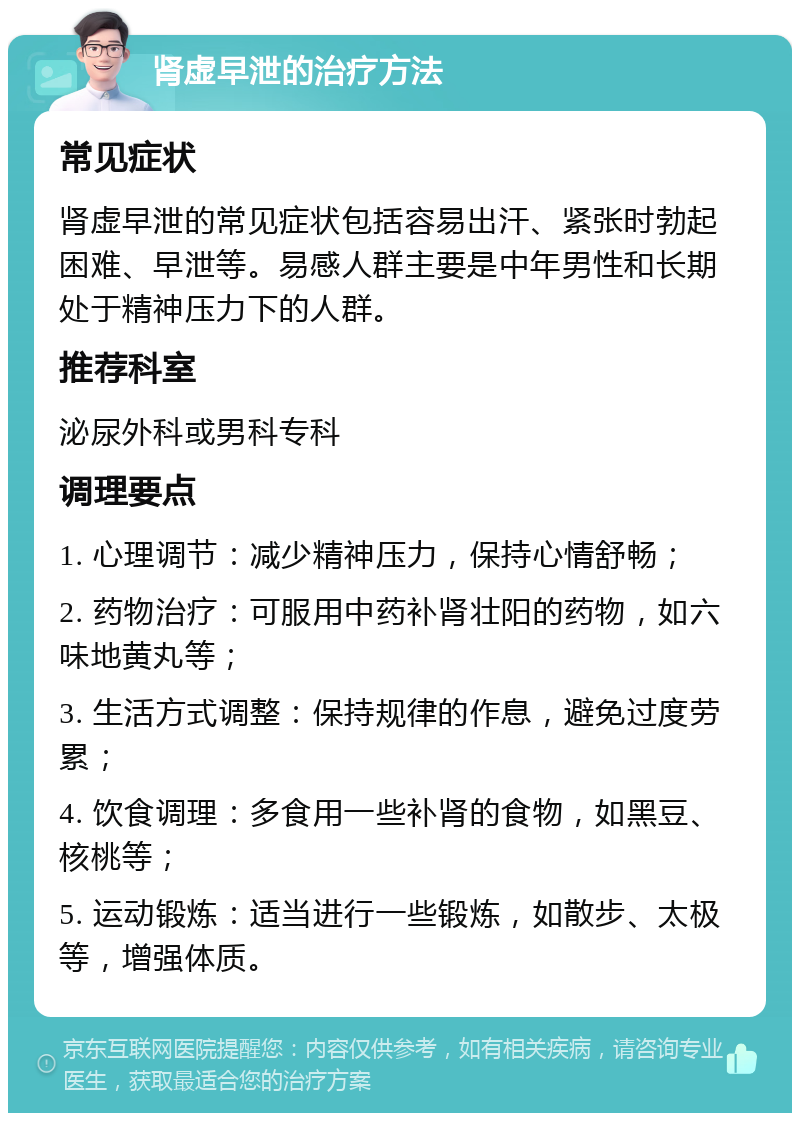 肾虚早泄的治疗方法 常见症状 肾虚早泄的常见症状包括容易出汗、紧张时勃起困难、早泄等。易感人群主要是中年男性和长期处于精神压力下的人群。 推荐科室 泌尿外科或男科专科 调理要点 1. 心理调节：减少精神压力，保持心情舒畅； 2. 药物治疗：可服用中药补肾壮阳的药物，如六味地黄丸等； 3. 生活方式调整：保持规律的作息，避免过度劳累； 4. 饮食调理：多食用一些补肾的食物，如黑豆、核桃等； 5. 运动锻炼：适当进行一些锻炼，如散步、太极等，增强体质。