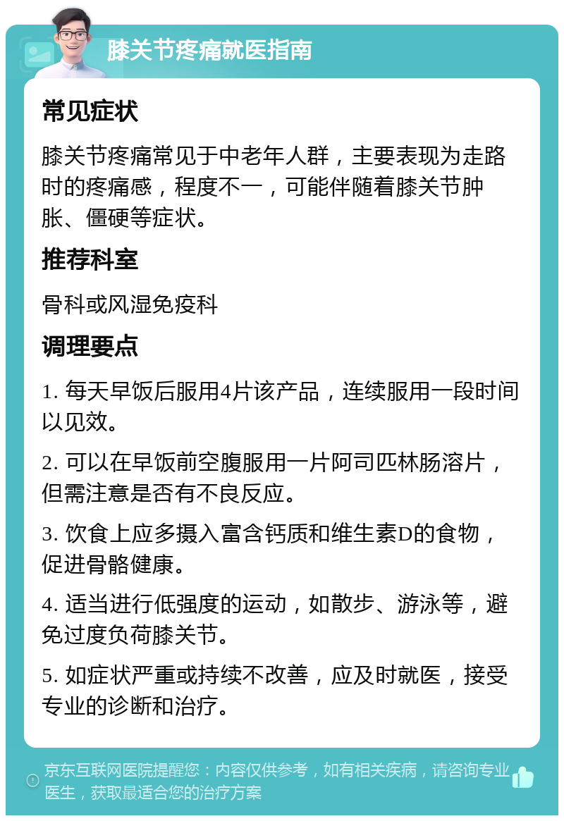 膝关节疼痛就医指南 常见症状 膝关节疼痛常见于中老年人群，主要表现为走路时的疼痛感，程度不一，可能伴随着膝关节肿胀、僵硬等症状。 推荐科室 骨科或风湿免疫科 调理要点 1. 每天早饭后服用4片该产品，连续服用一段时间以见效。 2. 可以在早饭前空腹服用一片阿司匹林肠溶片，但需注意是否有不良反应。 3. 饮食上应多摄入富含钙质和维生素D的食物，促进骨骼健康。 4. 适当进行低强度的运动，如散步、游泳等，避免过度负荷膝关节。 5. 如症状严重或持续不改善，应及时就医，接受专业的诊断和治疗。