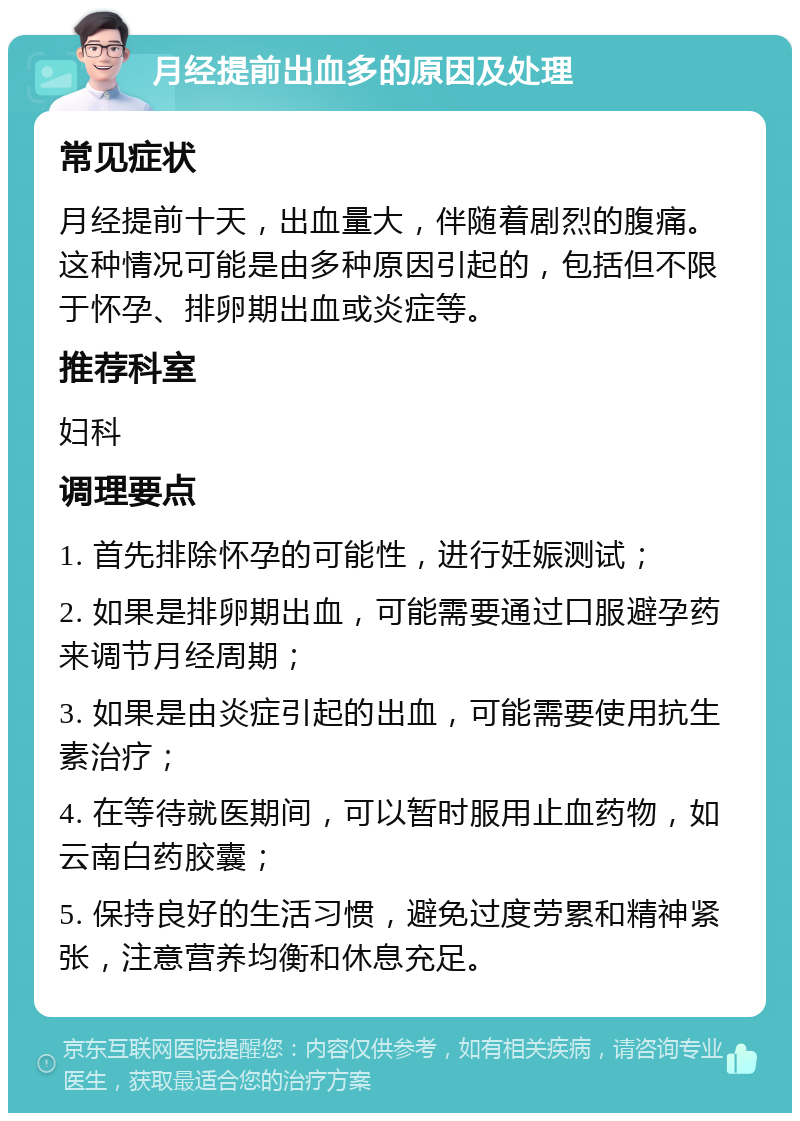 月经提前出血多的原因及处理 常见症状 月经提前十天，出血量大，伴随着剧烈的腹痛。这种情况可能是由多种原因引起的，包括但不限于怀孕、排卵期出血或炎症等。 推荐科室 妇科 调理要点 1. 首先排除怀孕的可能性，进行妊娠测试； 2. 如果是排卵期出血，可能需要通过口服避孕药来调节月经周期； 3. 如果是由炎症引起的出血，可能需要使用抗生素治疗； 4. 在等待就医期间，可以暂时服用止血药物，如云南白药胶囊； 5. 保持良好的生活习惯，避免过度劳累和精神紧张，注意营养均衡和休息充足。