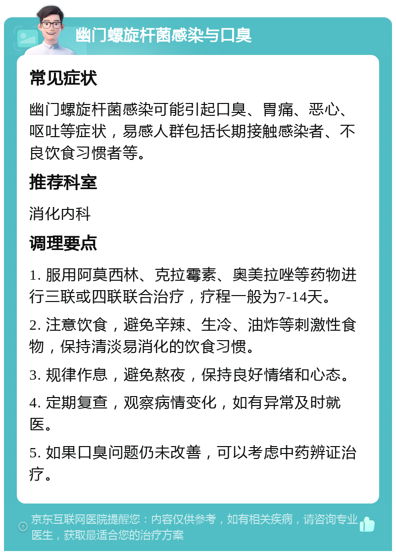 幽门螺旋杆菌感染与口臭 常见症状 幽门螺旋杆菌感染可能引起口臭、胃痛、恶心、呕吐等症状，易感人群包括长期接触感染者、不良饮食习惯者等。 推荐科室 消化内科 调理要点 1. 服用阿莫西林、克拉霉素、奥美拉唑等药物进行三联或四联联合治疗，疗程一般为7-14天。 2. 注意饮食，避免辛辣、生冷、油炸等刺激性食物，保持清淡易消化的饮食习惯。 3. 规律作息，避免熬夜，保持良好情绪和心态。 4. 定期复查，观察病情变化，如有异常及时就医。 5. 如果口臭问题仍未改善，可以考虑中药辨证治疗。