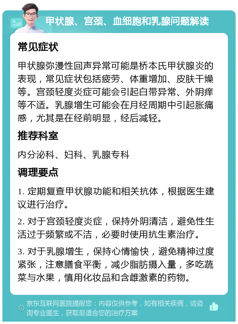 甲状腺、宫颈、血细胞和乳腺问题解读 常见症状 甲状腺弥漫性回声异常可能是桥本氏甲状腺炎的表现，常见症状包括疲劳、体重增加、皮肤干燥等。宫颈轻度炎症可能会引起白带异常、外阴痒等不适。乳腺增生可能会在月经周期中引起胀痛感，尤其是在经前明显，经后减轻。 推荐科室 内分泌科、妇科、乳腺专科 调理要点 1. 定期复查甲状腺功能和相关抗体，根据医生建议进行治疗。 2. 对于宫颈轻度炎症，保持外阴清洁，避免性生活过于频繁或不洁，必要时使用抗生素治疗。 3. 对于乳腺增生，保持心情愉快，避免精神过度紧张，注意膳食平衡，减少脂肪摄入量，多吃蔬菜与水果，慎用化妆品和含雌激素的药物。