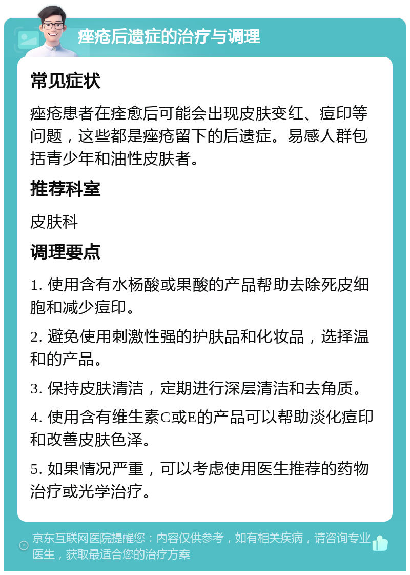 痤疮后遗症的治疗与调理 常见症状 痤疮患者在痊愈后可能会出现皮肤变红、痘印等问题，这些都是痤疮留下的后遗症。易感人群包括青少年和油性皮肤者。 推荐科室 皮肤科 调理要点 1. 使用含有水杨酸或果酸的产品帮助去除死皮细胞和减少痘印。 2. 避免使用刺激性强的护肤品和化妆品，选择温和的产品。 3. 保持皮肤清洁，定期进行深层清洁和去角质。 4. 使用含有维生素C或E的产品可以帮助淡化痘印和改善皮肤色泽。 5. 如果情况严重，可以考虑使用医生推荐的药物治疗或光学治疗。