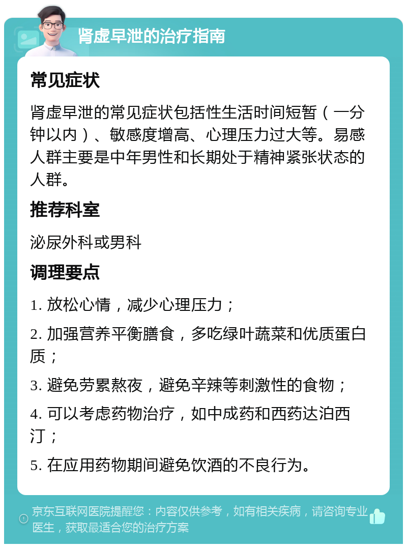 肾虚早泄的治疗指南 常见症状 肾虚早泄的常见症状包括性生活时间短暂（一分钟以内）、敏感度增高、心理压力过大等。易感人群主要是中年男性和长期处于精神紧张状态的人群。 推荐科室 泌尿外科或男科 调理要点 1. 放松心情，减少心理压力； 2. 加强营养平衡膳食，多吃绿叶蔬菜和优质蛋白质； 3. 避免劳累熬夜，避免辛辣等刺激性的食物； 4. 可以考虑药物治疗，如中成药和西药达泊西汀； 5. 在应用药物期间避免饮酒的不良行为。