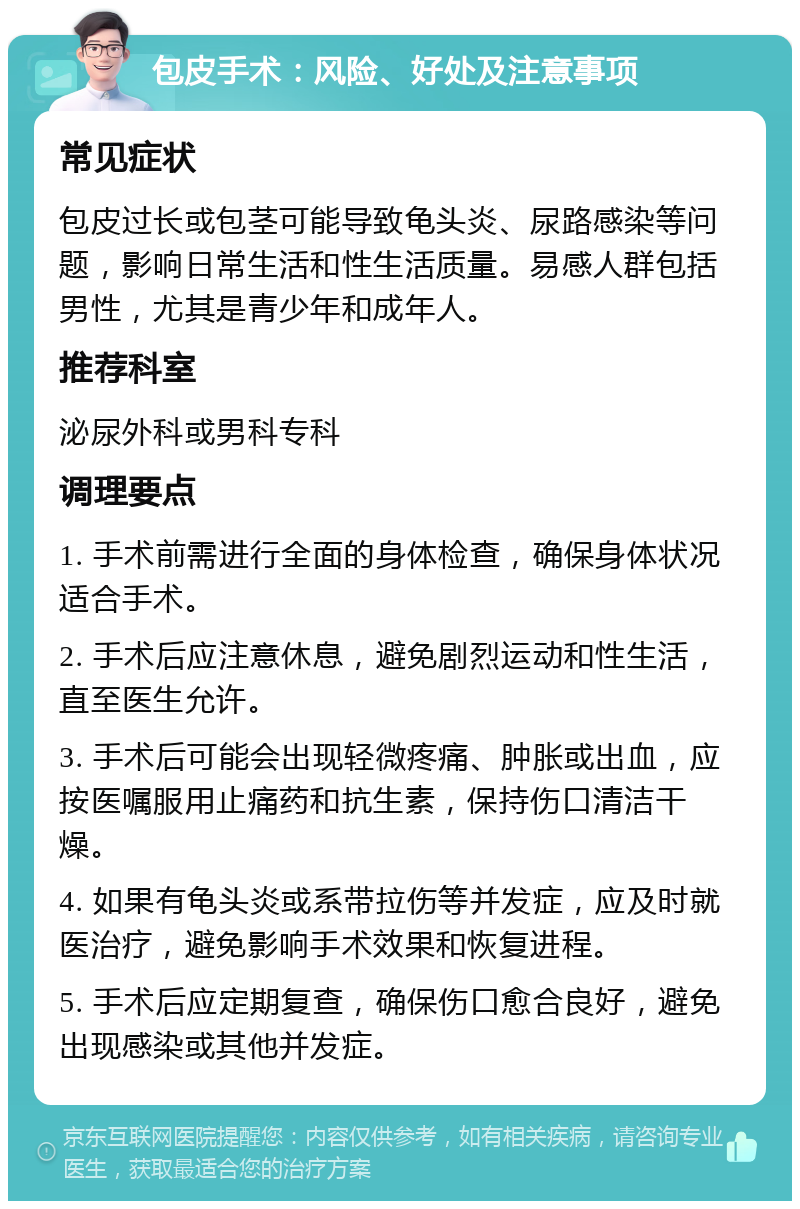 包皮手术：风险、好处及注意事项 常见症状 包皮过长或包茎可能导致龟头炎、尿路感染等问题，影响日常生活和性生活质量。易感人群包括男性，尤其是青少年和成年人。 推荐科室 泌尿外科或男科专科 调理要点 1. 手术前需进行全面的身体检查，确保身体状况适合手术。 2. 手术后应注意休息，避免剧烈运动和性生活，直至医生允许。 3. 手术后可能会出现轻微疼痛、肿胀或出血，应按医嘱服用止痛药和抗生素，保持伤口清洁干燥。 4. 如果有龟头炎或系带拉伤等并发症，应及时就医治疗，避免影响手术效果和恢复进程。 5. 手术后应定期复查，确保伤口愈合良好，避免出现感染或其他并发症。