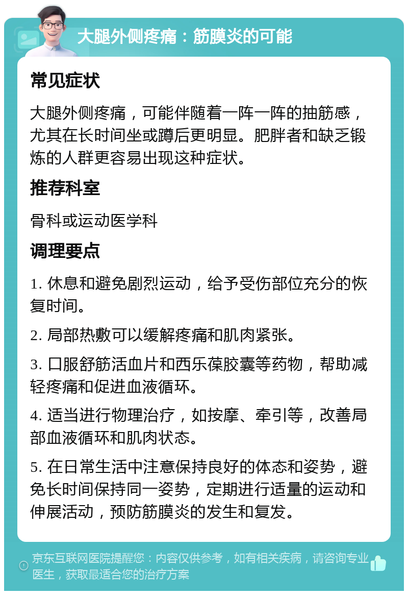 大腿外侧疼痛：筋膜炎的可能 常见症状 大腿外侧疼痛，可能伴随着一阵一阵的抽筋感，尤其在长时间坐或蹲后更明显。肥胖者和缺乏锻炼的人群更容易出现这种症状。 推荐科室 骨科或运动医学科 调理要点 1. 休息和避免剧烈运动，给予受伤部位充分的恢复时间。 2. 局部热敷可以缓解疼痛和肌肉紧张。 3. 口服舒筋活血片和西乐葆胶囊等药物，帮助减轻疼痛和促进血液循环。 4. 适当进行物理治疗，如按摩、牵引等，改善局部血液循环和肌肉状态。 5. 在日常生活中注意保持良好的体态和姿势，避免长时间保持同一姿势，定期进行适量的运动和伸展活动，预防筋膜炎的发生和复发。