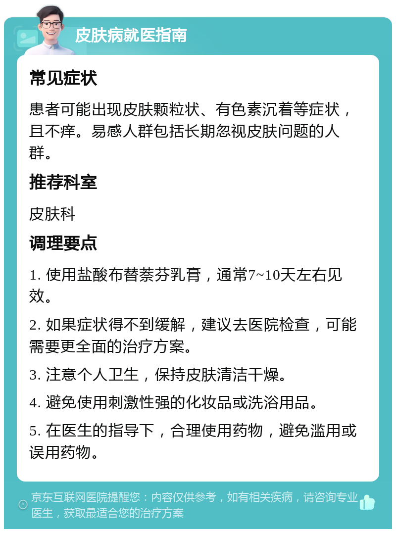 皮肤病就医指南 常见症状 患者可能出现皮肤颗粒状、有色素沉着等症状，且不痒。易感人群包括长期忽视皮肤问题的人群。 推荐科室 皮肤科 调理要点 1. 使用盐酸布替萘芬乳膏，通常7~10天左右见效。 2. 如果症状得不到缓解，建议去医院检查，可能需要更全面的治疗方案。 3. 注意个人卫生，保持皮肤清洁干燥。 4. 避免使用刺激性强的化妆品或洗浴用品。 5. 在医生的指导下，合理使用药物，避免滥用或误用药物。