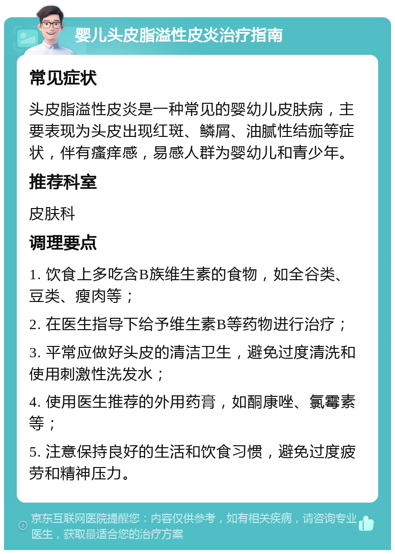 婴儿头皮脂溢性皮炎治疗指南 常见症状 头皮脂溢性皮炎是一种常见的婴幼儿皮肤病，主要表现为头皮出现红斑、鳞屑、油腻性结痂等症状，伴有瘙痒感，易感人群为婴幼儿和青少年。 推荐科室 皮肤科 调理要点 1. 饮食上多吃含B族维生素的食物，如全谷类、豆类、瘦肉等； 2. 在医生指导下给予维生素B等药物进行治疗； 3. 平常应做好头皮的清洁卫生，避免过度清洗和使用刺激性洗发水； 4. 使用医生推荐的外用药膏，如酮康唑、氯霉素等； 5. 注意保持良好的生活和饮食习惯，避免过度疲劳和精神压力。