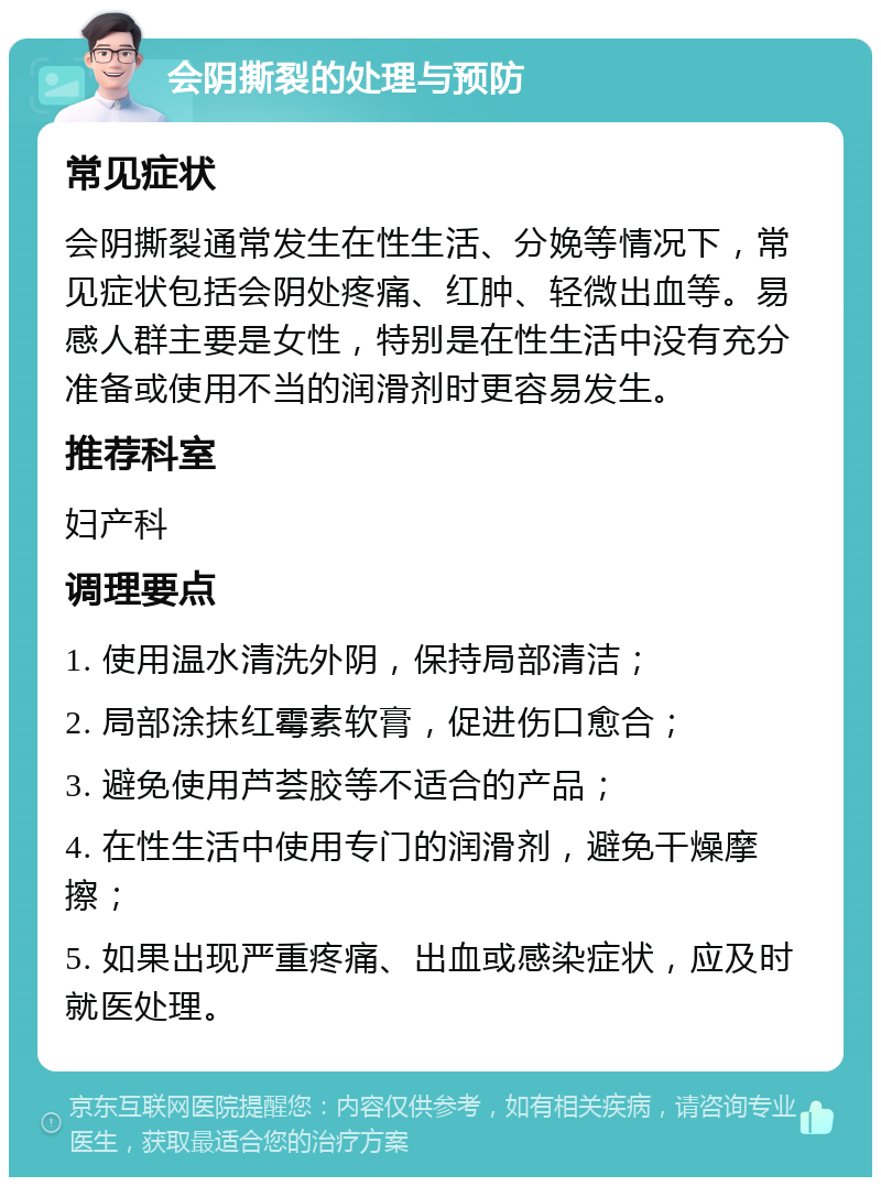 会阴撕裂的处理与预防 常见症状 会阴撕裂通常发生在性生活、分娩等情况下，常见症状包括会阴处疼痛、红肿、轻微出血等。易感人群主要是女性，特别是在性生活中没有充分准备或使用不当的润滑剂时更容易发生。 推荐科室 妇产科 调理要点 1. 使用温水清洗外阴，保持局部清洁； 2. 局部涂抹红霉素软膏，促进伤口愈合； 3. 避免使用芦荟胶等不适合的产品； 4. 在性生活中使用专门的润滑剂，避免干燥摩擦； 5. 如果出现严重疼痛、出血或感染症状，应及时就医处理。