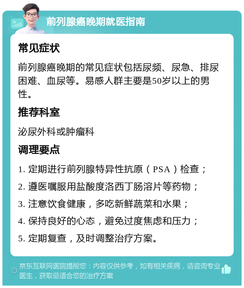 前列腺癌晚期就医指南 常见症状 前列腺癌晚期的常见症状包括尿频、尿急、排尿困难、血尿等。易感人群主要是50岁以上的男性。 推荐科室 泌尿外科或肿瘤科 调理要点 1. 定期进行前列腺特异性抗原（PSA）检查； 2. 遵医嘱服用盐酸度洛西丁肠溶片等药物； 3. 注意饮食健康，多吃新鲜蔬菜和水果； 4. 保持良好的心态，避免过度焦虑和压力； 5. 定期复查，及时调整治疗方案。