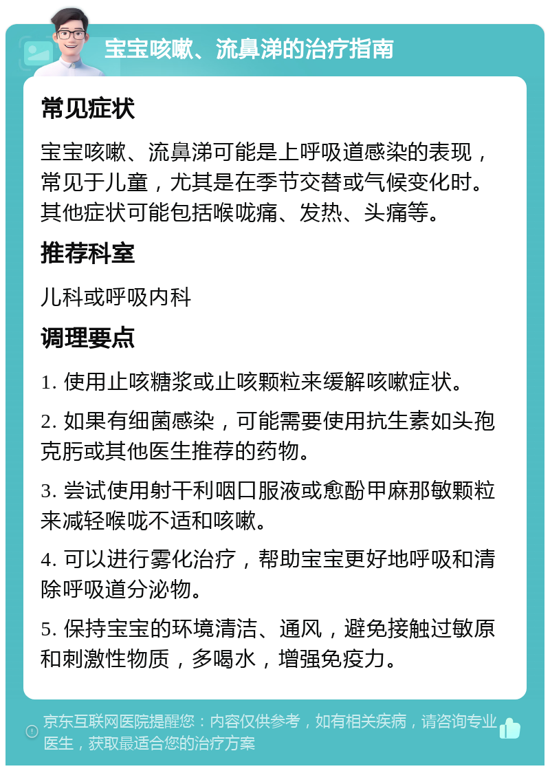 宝宝咳嗽、流鼻涕的治疗指南 常见症状 宝宝咳嗽、流鼻涕可能是上呼吸道感染的表现，常见于儿童，尤其是在季节交替或气候变化时。其他症状可能包括喉咙痛、发热、头痛等。 推荐科室 儿科或呼吸内科 调理要点 1. 使用止咳糖浆或止咳颗粒来缓解咳嗽症状。 2. 如果有细菌感染，可能需要使用抗生素如头孢克肟或其他医生推荐的药物。 3. 尝试使用射干利咽口服液或愈酚甲麻那敏颗粒来减轻喉咙不适和咳嗽。 4. 可以进行雾化治疗，帮助宝宝更好地呼吸和清除呼吸道分泌物。 5. 保持宝宝的环境清洁、通风，避免接触过敏原和刺激性物质，多喝水，增强免疫力。