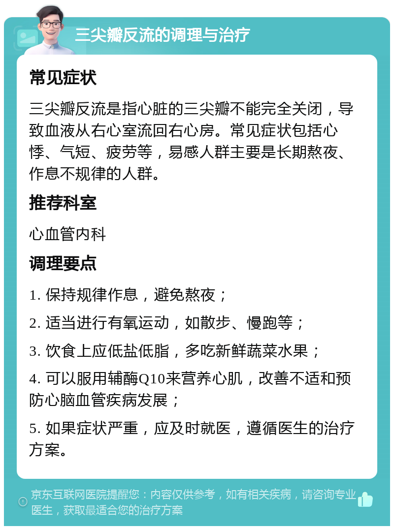 三尖瓣反流的调理与治疗 常见症状 三尖瓣反流是指心脏的三尖瓣不能完全关闭，导致血液从右心室流回右心房。常见症状包括心悸、气短、疲劳等，易感人群主要是长期熬夜、作息不规律的人群。 推荐科室 心血管内科 调理要点 1. 保持规律作息，避免熬夜； 2. 适当进行有氧运动，如散步、慢跑等； 3. 饮食上应低盐低脂，多吃新鲜蔬菜水果； 4. 可以服用辅酶Q10来营养心肌，改善不适和预防心脑血管疾病发展； 5. 如果症状严重，应及时就医，遵循医生的治疗方案。