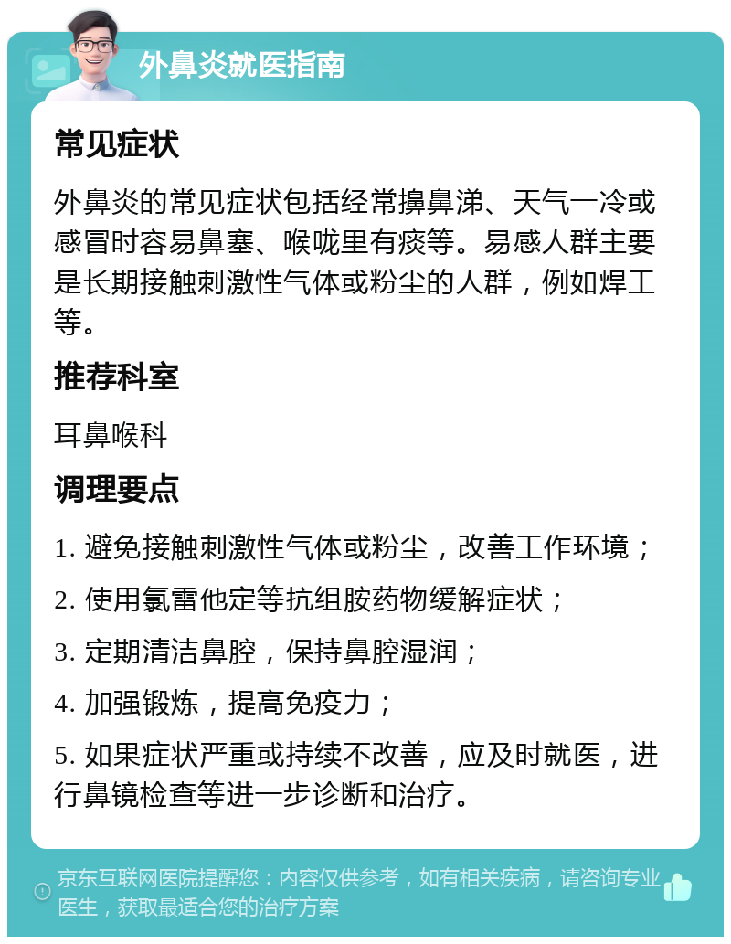 外鼻炎就医指南 常见症状 外鼻炎的常见症状包括经常擤鼻涕、天气一冷或感冒时容易鼻塞、喉咙里有痰等。易感人群主要是长期接触刺激性气体或粉尘的人群，例如焊工等。 推荐科室 耳鼻喉科 调理要点 1. 避免接触刺激性气体或粉尘，改善工作环境； 2. 使用氯雷他定等抗组胺药物缓解症状； 3. 定期清洁鼻腔，保持鼻腔湿润； 4. 加强锻炼，提高免疫力； 5. 如果症状严重或持续不改善，应及时就医，进行鼻镜检查等进一步诊断和治疗。