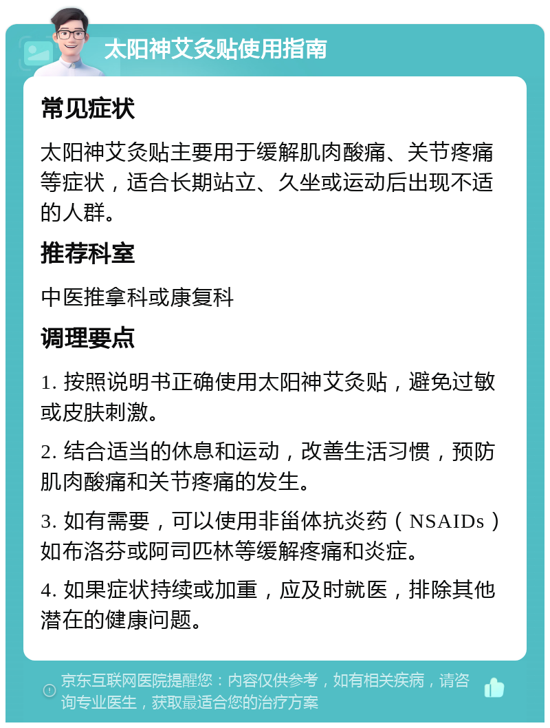 太阳神艾灸贴使用指南 常见症状 太阳神艾灸贴主要用于缓解肌肉酸痛、关节疼痛等症状，适合长期站立、久坐或运动后出现不适的人群。 推荐科室 中医推拿科或康复科 调理要点 1. 按照说明书正确使用太阳神艾灸贴，避免过敏或皮肤刺激。 2. 结合适当的休息和运动，改善生活习惯，预防肌肉酸痛和关节疼痛的发生。 3. 如有需要，可以使用非甾体抗炎药（NSAIDs）如布洛芬或阿司匹林等缓解疼痛和炎症。 4. 如果症状持续或加重，应及时就医，排除其他潜在的健康问题。