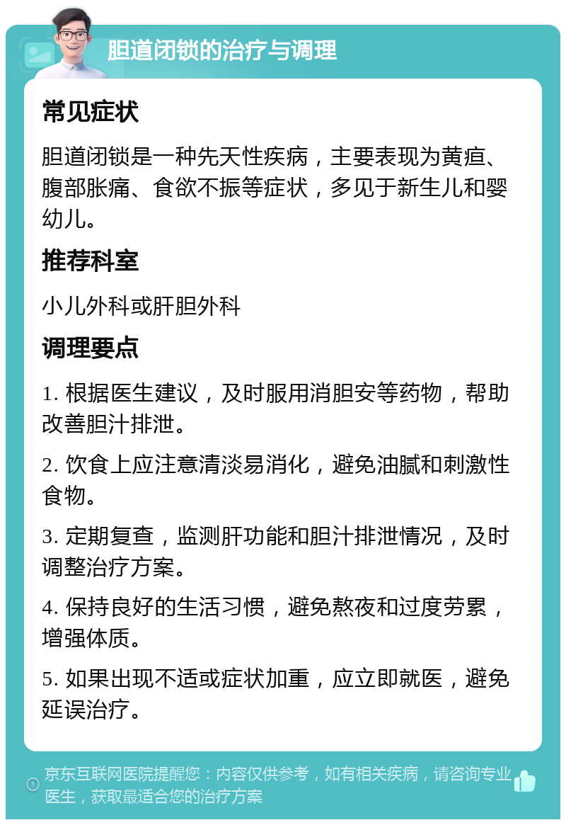 胆道闭锁的治疗与调理 常见症状 胆道闭锁是一种先天性疾病，主要表现为黄疸、腹部胀痛、食欲不振等症状，多见于新生儿和婴幼儿。 推荐科室 小儿外科或肝胆外科 调理要点 1. 根据医生建议，及时服用消胆安等药物，帮助改善胆汁排泄。 2. 饮食上应注意清淡易消化，避免油腻和刺激性食物。 3. 定期复查，监测肝功能和胆汁排泄情况，及时调整治疗方案。 4. 保持良好的生活习惯，避免熬夜和过度劳累，增强体质。 5. 如果出现不适或症状加重，应立即就医，避免延误治疗。