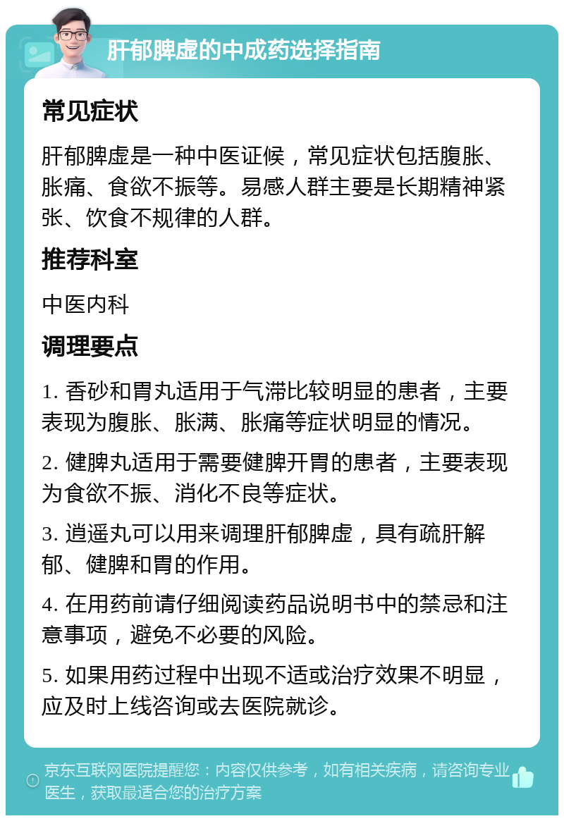 肝郁脾虚的中成药选择指南 常见症状 肝郁脾虚是一种中医证候，常见症状包括腹胀、胀痛、食欲不振等。易感人群主要是长期精神紧张、饮食不规律的人群。 推荐科室 中医内科 调理要点 1. 香砂和胃丸适用于气滞比较明显的患者，主要表现为腹胀、胀满、胀痛等症状明显的情况。 2. 健脾丸适用于需要健脾开胃的患者，主要表现为食欲不振、消化不良等症状。 3. 逍遥丸可以用来调理肝郁脾虚，具有疏肝解郁、健脾和胃的作用。 4. 在用药前请仔细阅读药品说明书中的禁忌和注意事项，避免不必要的风险。 5. 如果用药过程中出现不适或治疗效果不明显，应及时上线咨询或去医院就诊。