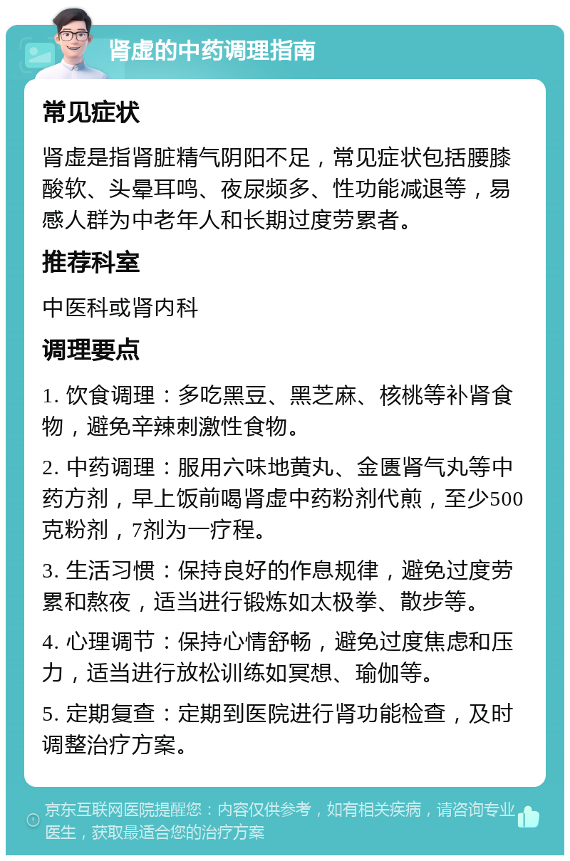 肾虚的中药调理指南 常见症状 肾虚是指肾脏精气阴阳不足，常见症状包括腰膝酸软、头晕耳鸣、夜尿频多、性功能减退等，易感人群为中老年人和长期过度劳累者。 推荐科室 中医科或肾内科 调理要点 1. 饮食调理：多吃黑豆、黑芝麻、核桃等补肾食物，避免辛辣刺激性食物。 2. 中药调理：服用六味地黄丸、金匮肾气丸等中药方剂，早上饭前喝肾虚中药粉剂代煎，至少500克粉剂，7剂为一疗程。 3. 生活习惯：保持良好的作息规律，避免过度劳累和熬夜，适当进行锻炼如太极拳、散步等。 4. 心理调节：保持心情舒畅，避免过度焦虑和压力，适当进行放松训练如冥想、瑜伽等。 5. 定期复查：定期到医院进行肾功能检查，及时调整治疗方案。