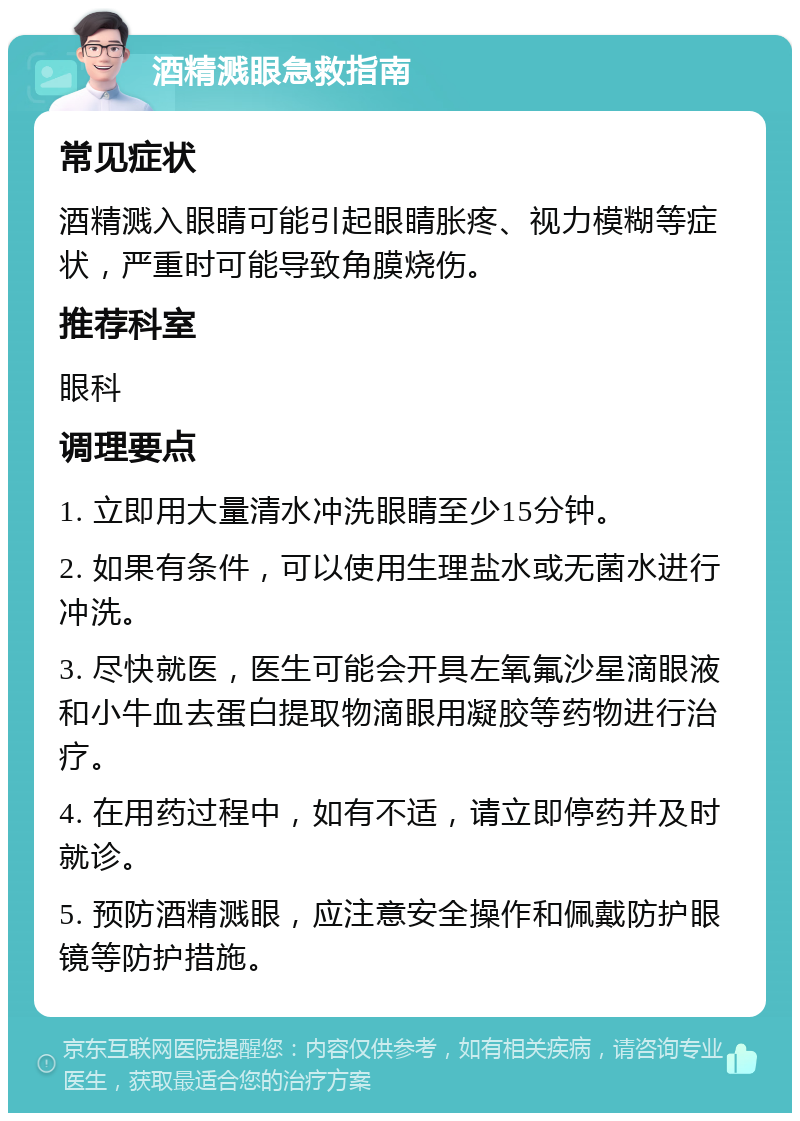 酒精溅眼急救指南 常见症状 酒精溅入眼睛可能引起眼睛胀疼、视力模糊等症状，严重时可能导致角膜烧伤。 推荐科室 眼科 调理要点 1. 立即用大量清水冲洗眼睛至少15分钟。 2. 如果有条件，可以使用生理盐水或无菌水进行冲洗。 3. 尽快就医，医生可能会开具左氧氟沙星滴眼液和小牛血去蛋白提取物滴眼用凝胶等药物进行治疗。 4. 在用药过程中，如有不适，请立即停药并及时就诊。 5. 预防酒精溅眼，应注意安全操作和佩戴防护眼镜等防护措施。