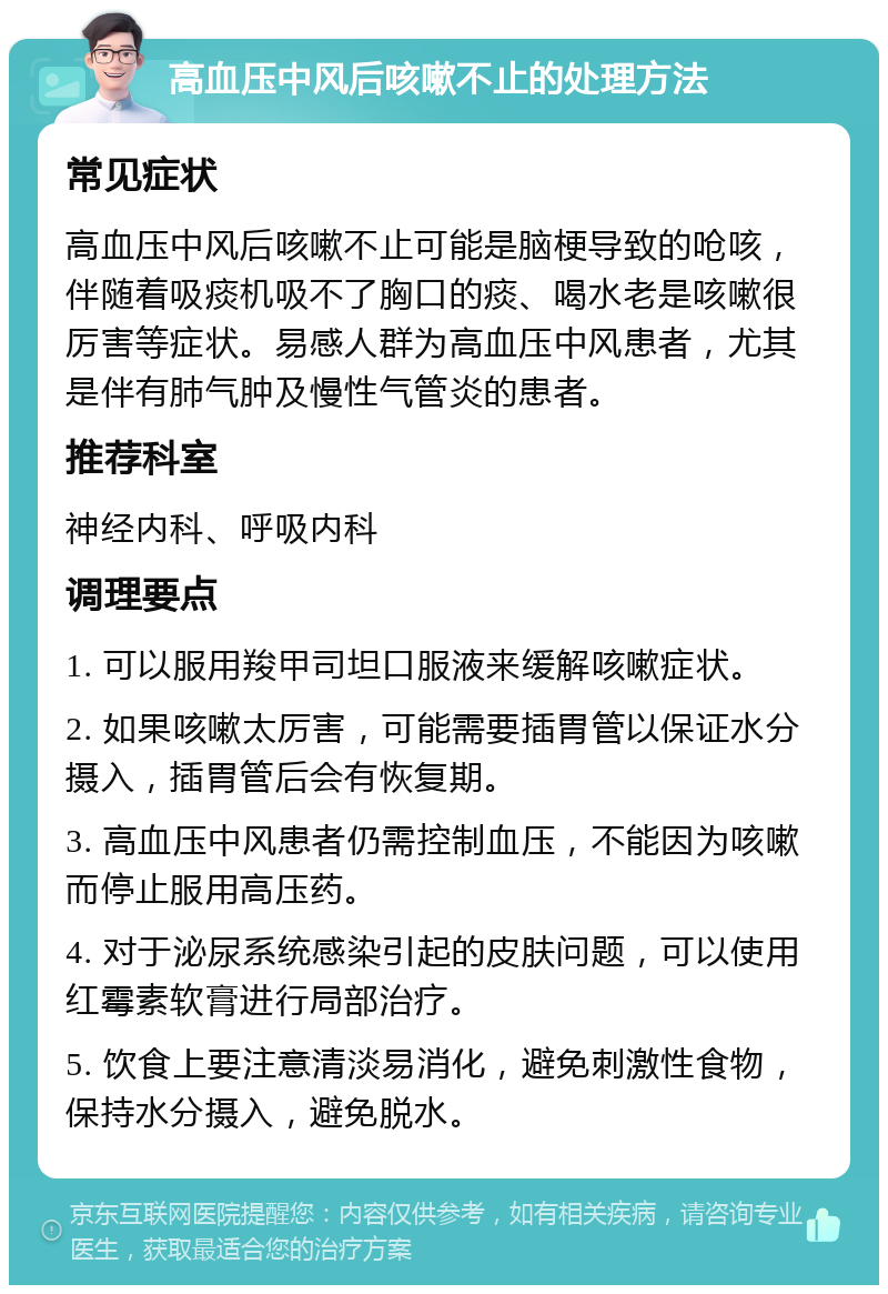 高血压中风后咳嗽不止的处理方法 常见症状 高血压中风后咳嗽不止可能是脑梗导致的呛咳，伴随着吸痰机吸不了胸口的痰、喝水老是咳嗽很厉害等症状。易感人群为高血压中风患者，尤其是伴有肺气肿及慢性气管炎的患者。 推荐科室 神经内科、呼吸内科 调理要点 1. 可以服用羧甲司坦口服液来缓解咳嗽症状。 2. 如果咳嗽太厉害，可能需要插胃管以保证水分摄入，插胃管后会有恢复期。 3. 高血压中风患者仍需控制血压，不能因为咳嗽而停止服用高压药。 4. 对于泌尿系统感染引起的皮肤问题，可以使用红霉素软膏进行局部治疗。 5. 饮食上要注意清淡易消化，避免刺激性食物，保持水分摄入，避免脱水。