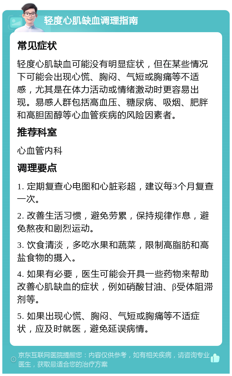 轻度心肌缺血调理指南 常见症状 轻度心肌缺血可能没有明显症状，但在某些情况下可能会出现心慌、胸闷、气短或胸痛等不适感，尤其是在体力活动或情绪激动时更容易出现。易感人群包括高血压、糖尿病、吸烟、肥胖和高胆固醇等心血管疾病的风险因素者。 推荐科室 心血管内科 调理要点 1. 定期复查心电图和心脏彩超，建议每3个月复查一次。 2. 改善生活习惯，避免劳累，保持规律作息，避免熬夜和剧烈运动。 3. 饮食清淡，多吃水果和蔬菜，限制高脂肪和高盐食物的摄入。 4. 如果有必要，医生可能会开具一些药物来帮助改善心肌缺血的症状，例如硝酸甘油、β受体阻滞剂等。 5. 如果出现心慌、胸闷、气短或胸痛等不适症状，应及时就医，避免延误病情。