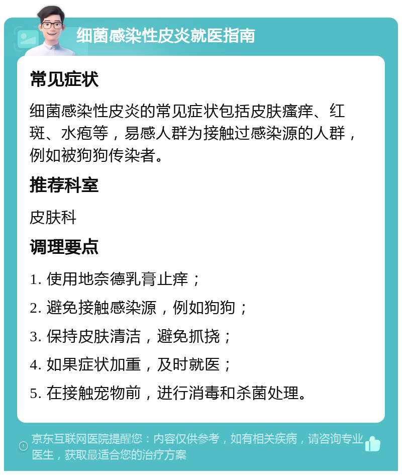 细菌感染性皮炎就医指南 常见症状 细菌感染性皮炎的常见症状包括皮肤瘙痒、红斑、水疱等，易感人群为接触过感染源的人群，例如被狗狗传染者。 推荐科室 皮肤科 调理要点 1. 使用地奈德乳膏止痒； 2. 避免接触感染源，例如狗狗； 3. 保持皮肤清洁，避免抓挠； 4. 如果症状加重，及时就医； 5. 在接触宠物前，进行消毒和杀菌处理。